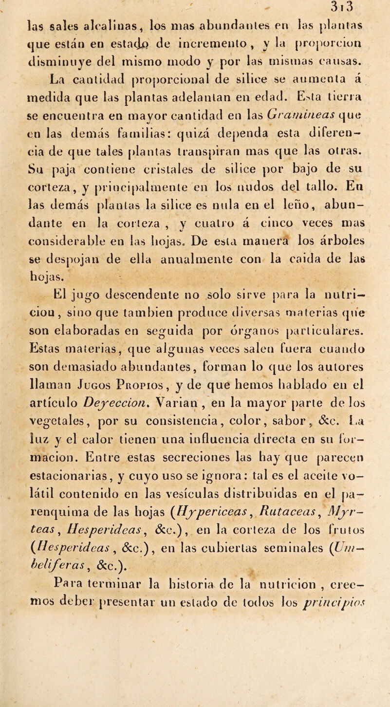 las sales alcalinas, los mas abundantes en las plantas que están en estatjf) de incremento, y la proporción disminuye del mismo modo y por las mismas causas. La cantidad proporcional de sil ice se aumenta á medida que las plantas adelantan en edad. E>ta tierra se encuentra en mayor cantidad en las Gramíneas que en las demás familias: quizá dependa esta diferen- cia de que tales plantas transpiran mas que las otras. Su paja contiene cristales de sil ice por bajo de su corteza, y principalmente en los nudos del tallo. En las demás plantas la siliee es nula en el leño, abun- dante en la corteza , y cuatro á cinco veces mas considerable en las hojas. De esta manera los árboles se despojan de ella anualmente con la caida de las hojas. El jugo descendente no solo sirve para la nutri- cio u, sino que también produce diversas materias (pie son elaboradas en seguida por órganos particulares. Estas materias, que algunas veces salen fuera cuando son demasiado abundantes, forman lo que los autores llaman Jugos Propios, y de que hemos hablado en el artículo Deyección. Varian , en la mayor parte de los vegetales, por su consistencia, color, sabor, See. La luz y el calor tienen una influencia directa en su for- mación. Entre estas secreciones las hay que parecen estacionarias, y cuyo uso se ignora: tal es el aceite vo- látil contenido en las vesículas distribuidas en el pa- renquima de las hojas (Hypericeas, Rutaceas, Myr- teas, Hesperideas, Sec.), en la corteza de los frutos (fiesper ¿deas , Se c.), en las cubiertas seminales (Um — helif eras, See.). Para terminar la historia de la nutrición , cree- mos deber presentar un estado de todos los principios