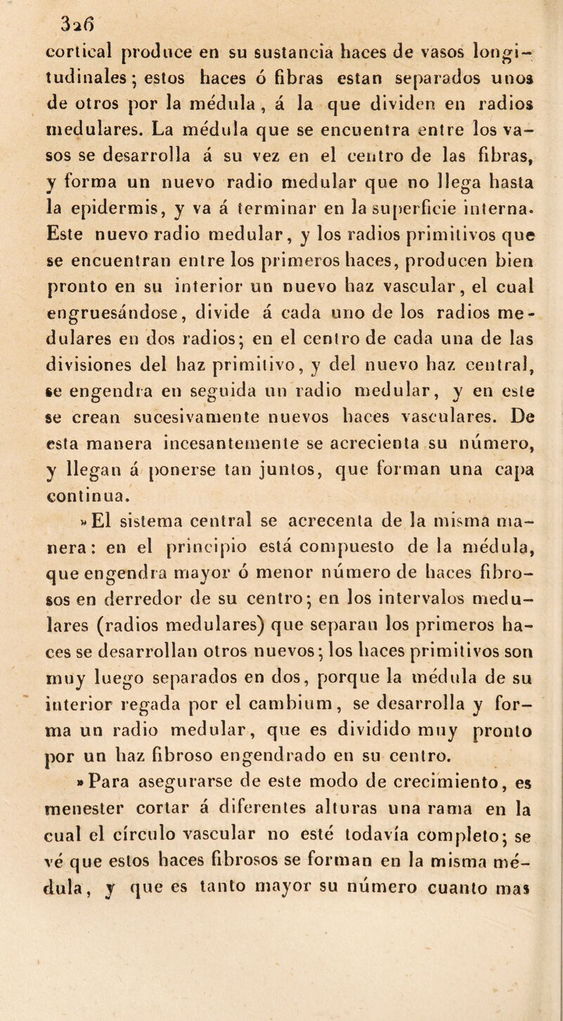 cortical produce en su sustancia haces de vasos longi- tudinales; estos haces ó fibras están separados unos de otros por la médula , á la que dividen en radios medulares. La médula que se encuentra entre los va- sos se desarrolla á su vez en el centro de las fibras, y forma un nuevo radio medular que no llega hasta la epidermis, y va á terminar en la superficie interna. Este nuevo radio medular, y los radios primitivos que se encuentran entre los primeros haces, producen bien pronto en su interior un nuevo haz vascular, el cual engruesándose, divide á cada uno de los radios me- dulares en dos radios; en el centro de cada una de las divisiones del haz primitivo, y del nuevo haz central, se engendra en seguida un radio medular, y en este se crean sucesivamente nuevos haces vasculares. De esta manera incesantemente se acrecienta su número, y llegan á ponerse tan juntos, que forman una capa continua. »E1 sistema central se acrecenta de la misma ma- nera: en el principio está compuesto de la médula, que engendra mayor ó menor número de haces fibro- sos en derredor de su centro; en los intervalos medu- lares (radios medulares) que separan los primeros ha- ces se desarrollan otros nuevos; los haces primitivos son muy luego separados en dos, porque la médula de su interior regada por el cambium, se desarrolla y for- ma un radio medular, que es dividido muy pronto por un haz fibroso engendrado en su centro. »Para asegurarse de este modo de crecimiento, es menester cortar á diferentes alturas una rama en la cual el círculo vascular no esté todavía completo; se vé que estos haces fibrosos se forman en la misma mé- dula, y que es tanto mayor su número cuanto mas