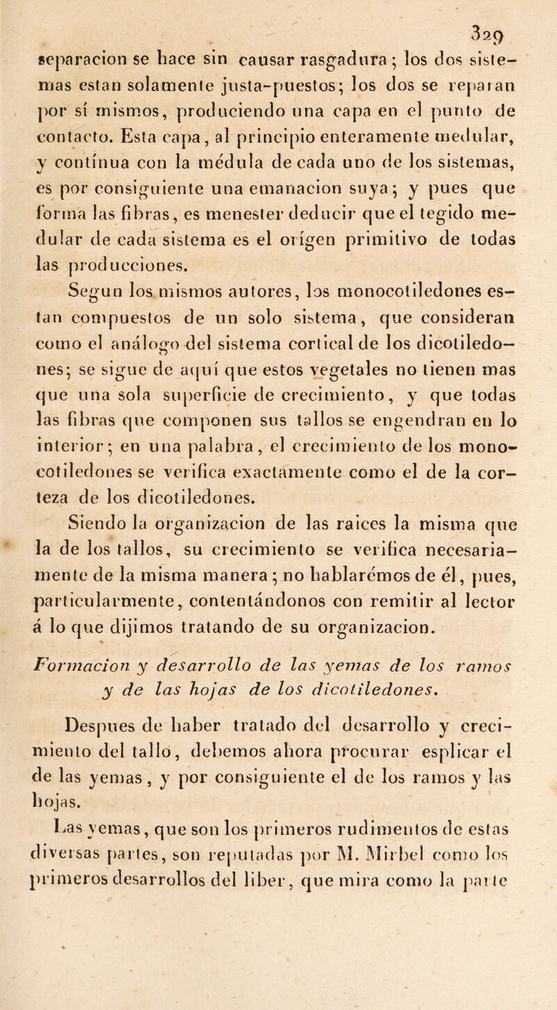 separación se hace sin causar rasgadura; los dos siste- mas están solamente justa-puestos; los dos se reparan por sí mismos, produciendo una capa en el punto de contacto. Esta capa, al principio enteramente medular, y continua con la médula de cada uno de los sistemas, es por consiguiente una emanación suya; y pues que forma las fibras, es menester deducir que el tegido me- dular de cada sistema es el origen primitivo de todas las producciones. Según los mismos autores, los monocotiledones es- tan compuestos de un solo sistema, que consideran como el análogo del sistema cortical de los dicoliledo— o nes; se sigue de aquí que estos vegetales no tienen mas que una sola superficie de crecimiento, y que todas las fibras que componen sus tallos se engendran en lo interior; en una palabra, el crecimiento de los mono- cotiledones se verifica exactamente como el de la cor- teza de los dicoíiledones. Siendo la organización de las raíces la misma que la de los tallos, su crecimiento se verifica necesaria- mente de la misma manera ; no hablaremos de él, pues, pa rticulartnente, contentándonos con remitir al lector á lo que dijimos tratando de su organización. Formación y desarrollo de las yemas de los ramos y de las hojas de los dicotiledones. Después de haber tratado del desarrollo y creci- miento del tallo, debemos abora procurar espliear el de las yemas, y por consiguiente el de los ramos y las hojas. Las yemas, que son los primeros rudimentos de estas diversas paries, son reputadas por M. Mirbel como los pri meros desarrollos del liber, que mira como la parte