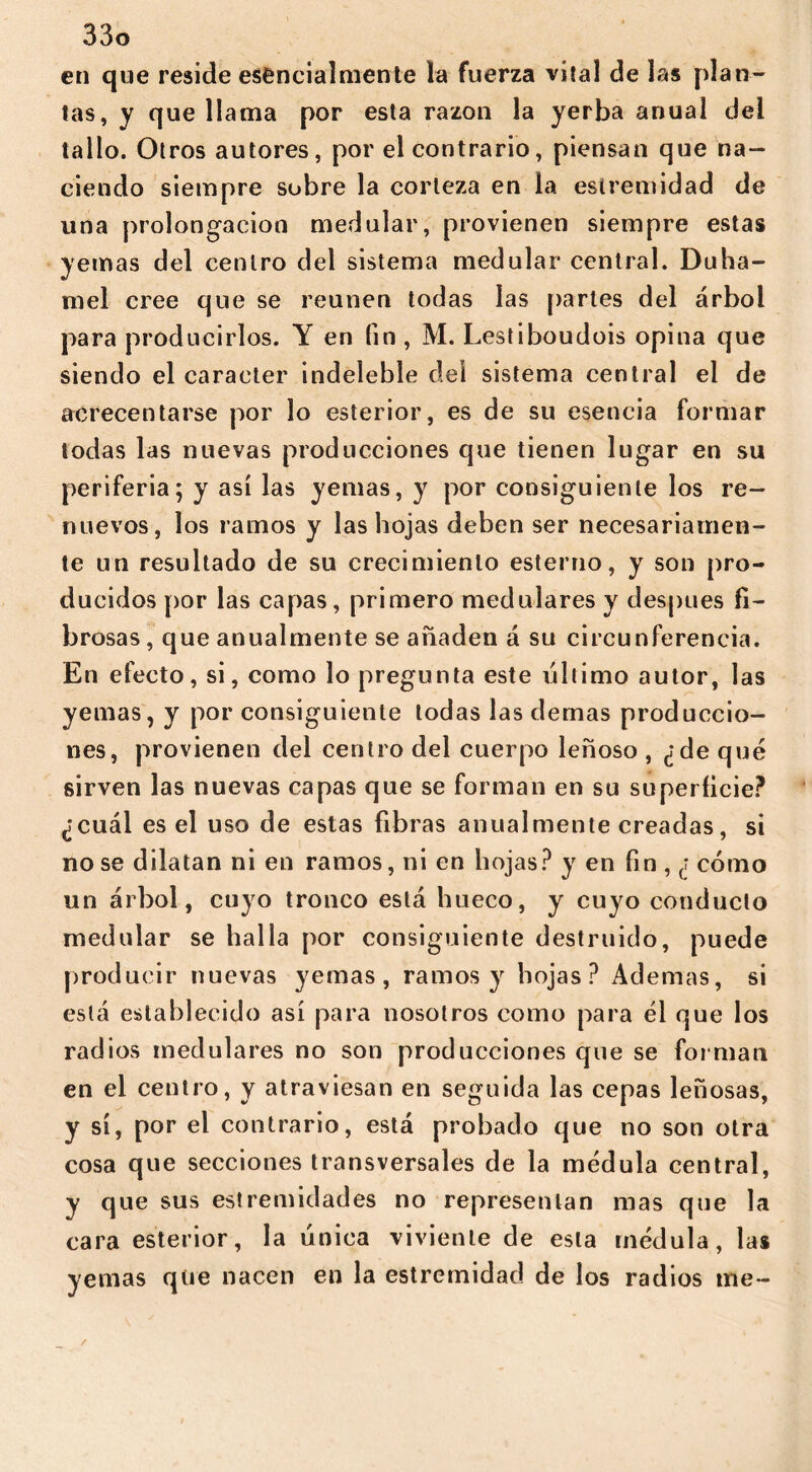 en que reside esencialmente la fuerza vital de las plan- tas, y que llama por esta razón la yerba anual del tallo. Otros autores, por el contrario, piensan que na- ciendo siempre sobre la corteza en la estremidad de una prolongación medular, provienen siempre estas yemas del centro del sistema medular central. Duha- mel cree que se reúnen todas las partes del árbol para producirlos. Y en fin , M. Lestiboudois opina que siendo el carácter indeleble del sistema central el de acrecentarse por lo esterior, es de su esencia formar todas las nuevas producciones que tienen lugar en su periferia; y así las yemas, y por consiguiente los re- nuevos, los ramos y las hojas deben ser necesariamen- te un resultado de su crecimiento esterno, y son pro- ducidos por las capas, primero medulares y después fi- brosas, que anualmente se añaden á su circunferencia. En efecto, si, como lo pregunta este último autor, las yemas, y por consiguiente todas las demas produccio- nes, provienen del centro del cuerpo leñoso , ¿de qué sirven las nuevas capas que se forman en su superficie? ¿cuál es el uso de estas fibras anualmente creadas, si no se dilatan ni en ramos, ni en hojas? y en fin , ¿ cómo un árbol, cuyo tronco está hueco, y cuyo conducto medular se halla por consiguiente destruido, puede producir nuevas yemas, ramos y hojas? Ademas, si está establecido así para nosotros como para él que los radios medulares no son producciones que se forman en el centro, y atraviesan en seguida las cepas leñosas, y sí, por el contrario, está probado que no son otra cosa que secciones transversales de la médula central, y que sus estremidades no representan mas que la cara esterior, la única viviente de esta médula, las yemas qüe nacen en la estremidad de los radios me-