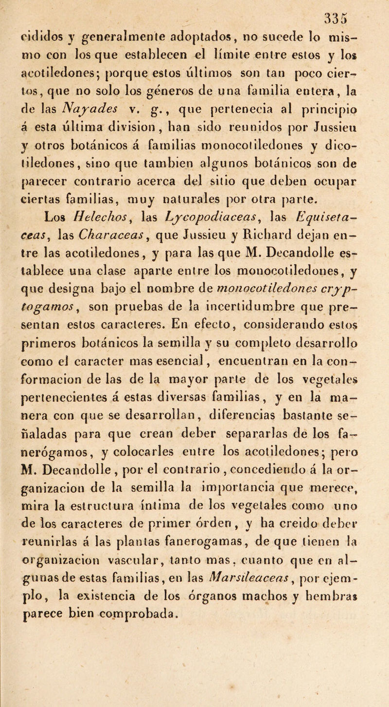 riel ¡dos y generalmente adoptados, no sucede lo mis- mo con los que establecen el límite entre estos y los acotiledones; porque estos últimos son tan poco cier- tos, que no solo los géneros de una familia entera, la de las Náyades v. g., que pertenecía al principio á esta última division, han sido reunidos por Jussieu y otros botánicos á familias monocotiledones y dico- tiledones, sino que también algunos botánicos son de parecer contrario acerca del sitio que deben ocupar ciertas familias, muy naturales por otra parte. Los Heléchos, las Lycopodiaceas, las Equisetá- ceas, las Characeas, que Jussieu y Richard dejan en- tre las acotiledones, y para las que M. Decandolle es- tablece una clase aparte entre los monocotiledones, y que designa bajo el nombre de monocotiledones cryp- togamos, son pruebas de la incertidumbre que pre- sentan estos caracteres. En efecto, considerando estos primeros botánicos la semilla y su completo desarrollo como el carácter mas esencial, encuentran en la con- formación de las de la mayor parte de los vegetales pertenecientes á estas diversas familias, y en la ma- nera con que se desarrollan, diferencias bastante se- ñaladas para que crean deber separarlas de los fa- nerógamos, y colocarles entre los acotiledones; pero M. Decandolle, por el contrario , concediendo á la or- ganización de la semilla la importancia que merece, mira la estructura íntima de los vegetales como uno de los caracteres de primer orden, y ha creido deber reunirías á las plantas fanerógamas, de que tienen la organización vascular, tanto mas, cuanto que en al- gunasde estas familias, en las Marsdeaceas, por ejem- plo, la existencia délos órganos machos y hembras parece bien comprobada.