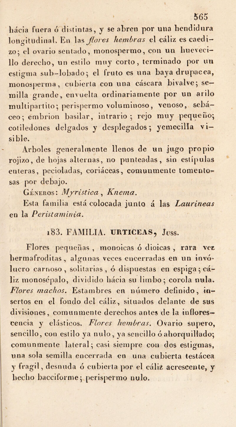 hacia fuera ó distintas, y se abren por una hendidura longitudinal» En las flores hembras el cáliz es caedi- zo* el ovario sentado, monospermo, con un hueveci— lio derecho, un estilo muy corto, terminado por un estigma suh-lobado; el fruto es una baya drupácea, monosperma, cubierta con una cáscara bivalve; se- milla grande, envuelta ordinariamente por un arilo multipart i lo * perispermo voluminoso, venoso, sebá- ceo; embrión basilar, intrario ; rejo muy pequeño; cotiledones delgados y desplegados; yemecilla vi- sible» Arboles generalmente llenos de un jugo propio rojizo, de hojas alternas, no punteadas, sin estípulas enteras, pecioladas, coriáceas, comunmente tomento- sas por debajo. Géneros: Mirística, Knema. Esta familia está colocada junto á las Lauríneas en la Peristaminia. i83. FAMILIA. URTICEAS, Juss. Flores pequeñas , monoicas ó dioicas , rara vez bermafroditas, algunas veces encerradas en un invo- lucro carnoso, solitarias, ó dispuestas en espiga ; cá- liz monosépalo, dividido hacia su limbo; corola nula. Flores machos. Estambres en número definido, in- sertos en el fondo del cáliz, situados delante de sus divisiones, comunmente derechos antes de la inflores- cencia y elásticos. Flores hembras. Ovario supero, sencillo, con estilo ya nulo, ya sencillo ó ahorquillado; comunmente lateral; casi siempre con dos estigmas, una sola semilla encerrada en una cubierta testácea y frágil, desnuda ó cubierta por el cáliz acrescenle, y hecho bacciforme; perispermo nulo.