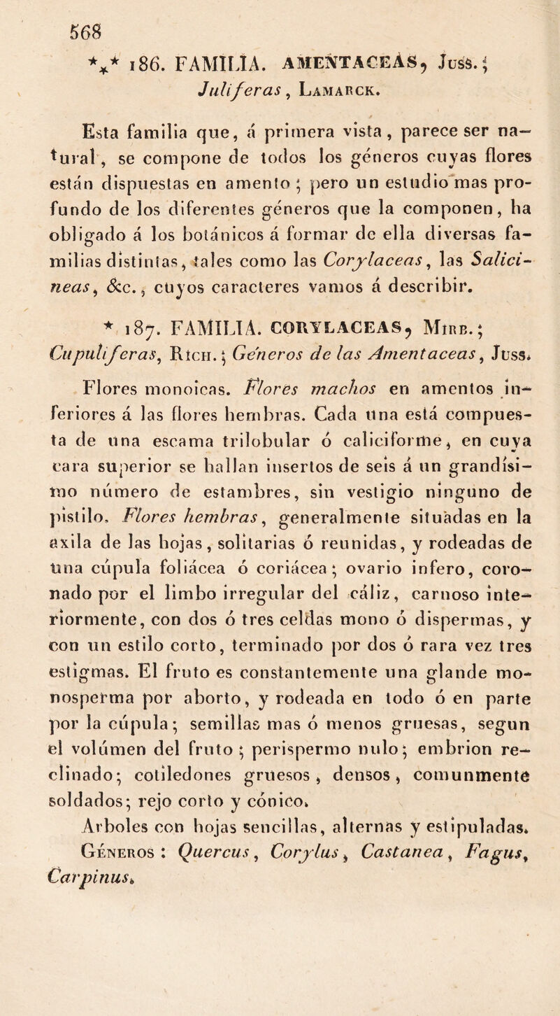 *** 186. FAMILIA. AMENTACEAS, Juss.; Juliferas, Lamarck. Esta familia que, á primera vista, parece ser na- tural'* se compone de todos los géneros cuyas flores están dispuestas en amento ; pero un estudio mas pro- fundo de los diferentes géneros que la componen, ha obligado á los botánicos á formar de ella diversas fa- milias distintas, tales como las Coriláceas, las Salicí- neas, &c. 5 cuyos caracteres vamos á describir. *.187. FAMILIA. CORILACEAS, Míre.; Cu pulí Jeras, Ríen. \ Géneros de las Amentáceas, Juss. Plores monoicas. Plores machos en amentos in-* feriores á las flores hembras. Cada tina está compues- ta de una escama trilobular ó caliciforme, en cuya cara superior se hallan insertos de seis á un grandísi- mo número de estambres, sin vestigio ninguno de pistilo, Flores hembras, generalmente situadas en la axila de las hojas, solitarias ó reunidas, y rodeadas de Una cúpula foliácea ó coriácea; ovario infero, coro- nado por el limbo irregular del cáliz, carnoso inte- riormente, con dos ó tres celdas mono o dispermas, y con un estilo corto, terminado por dos ó rara vez tres estigmas. El fruto es constantemente una glande mo- nosperma por aborto, y rodeada en lodo 6 en parte por la cúpula; semillas mas ó menos gruesas, según el volúmen del fruto; perispermo nulo; embrión re- clinado; cotiledones gruesos, densos, comunmente soldados; rejo corto y cónico. Arboles con hojas sencillas, alternas y estipuladas. Géneros : Quercus, Cor plus i Castanea , Fagus, Carpi ñus.