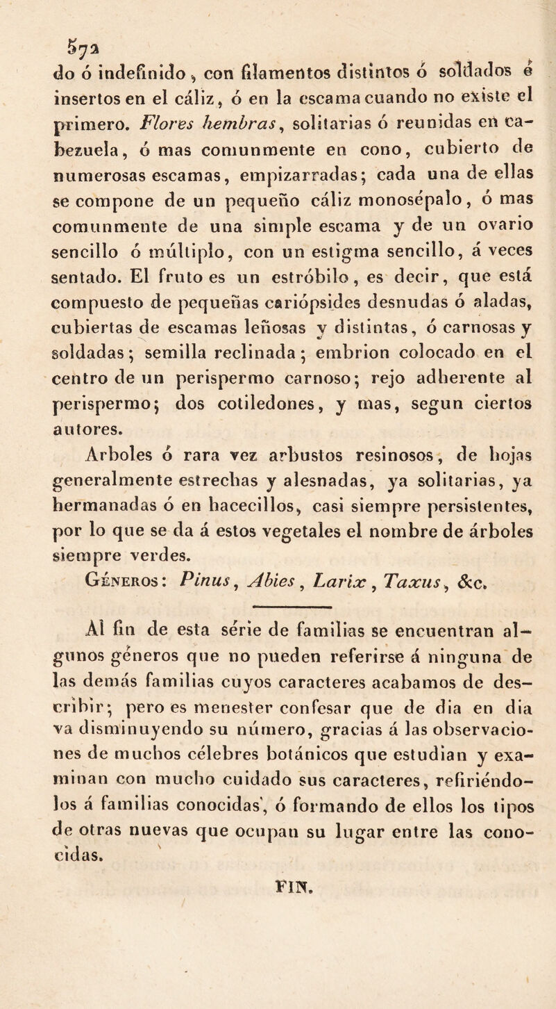 57a do ó indefinido, con filamentos distintos 6 soldados e insertos en el cáliz, ó en la escama cuando no existe el primero. Flores hembras, solitarias ó reunidas en ca- bezuela, ó mas comunmente en cono, cubierto de numerosas escamas, empizarradas; cada una de ellas se compone de un pequeño cáliz monosépalo, ó mas comunmente de una simple escama y de un ovario sencillo ó múltiplo, con un estigma sencillo, á veces sentado. El fruto es un estróbilo, es decir, que está compuesto de pequeñas cariópsides desnudas ó aladas, cubiertas de escamas leñosas y distintas, ó carnosas y soldadas; semilla reclinada; embrión colocado en el centro de un perispermo carnoso; rejo adherente al perispermo; dos cotiledones, y mas, según ciertos autores. Arboles ó rara vez arbustos resinosos, de hojas generalmente estrechas y alesnadas, ya solitarias, ya hermanadas ó en hacecillos, casi siempre persistentes, por lo que se da á estos vegetales el nombre de árboles siempre verdes. Géneros: Pinus, Abies , Larix , Taxus, &c. Al fin de esta serie de familias se encuentran al- gunos géneros que no pueden referirse á ninguna de las demás familias cuyos caracteres acabamos de des- cribir; pero es menester confesar que de dia en dia va disminuyendo su número, gracias á las observacio- nes de muchos célebres botánicos que estudian y exa- minan con mucho cuidado sus caracteres, refiriéndo- los á familias conocidas', ó formando de ellos los tipos de otras nuevas que ocupan su lugar entre las cono- cidas. FIU.