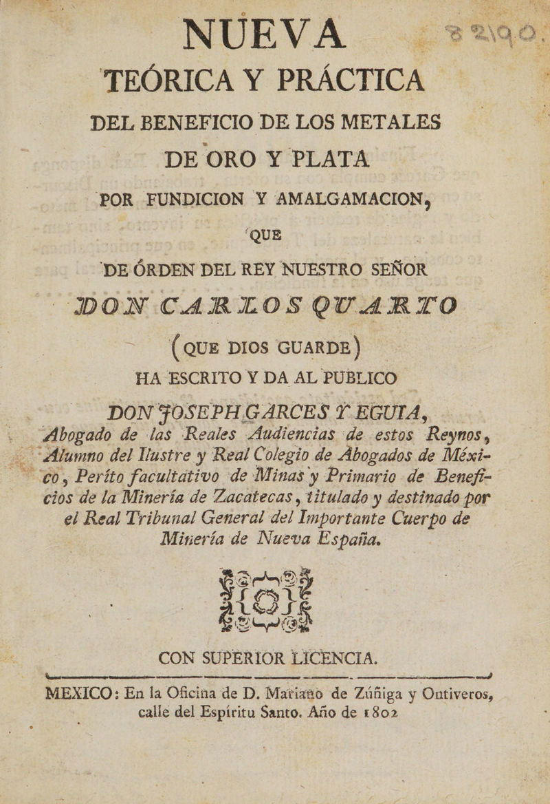 “TEÓRICA Y PRÁCTICA DEL BENEFICIO DE LOS METALES 5% DEORO Y PLATA 6: POR FUNDICION Y 'AMALGAMACION, TO O O a adan 'DE ÓRDEN DEL REY NUESTRO SEÑOR DON CARLOS QUARTO (QUE DIOS GUARDE) HA ESCRITO Y DA AL PUBLICO DON FOSEPH.GARCES Y EGUIA, Psiado de las Reales Audiencias de estos Reymos, Alumno del Vustre y Real Colegio de Abogados de Méxi- cios de la Minería de Zacatecas , titulado y destinado por el Real Tribunal General del Importante Cuerpo de | Minería de Nueva España. CON SUPERIOR LICENCIA. MEXICO: En la Oficina de D. Matiano de Zúñiga y Ontiveros, calle del Espíritu Santo. Año de 1802     