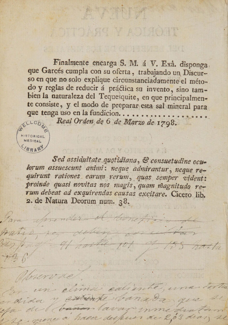 _ Finalmente encarga S. M. 4 V. Exá, disponga, que Garcés cumpla con su oferta, trabajando un Discur-- so en que no solo explique circunstanciadamente el méto= do y reglas de reducir á práélica su invento, sino tam-=. bien la naturaleza del Tequesquite, en que principalmen» te consiste, y el modo de preparar: esta sal mineral para. que tenga uso en la fundición... oo oooooooooomo.o a Real Order. de 6 de Marzo de. 1 798 pa S | 5 | - HISTORICAL MEDIGAL, XZ8p Ae     Sed assiduitate quotidiana, E consuetudine ocga. dorum assuescunt avimi: neque admirantur; uegue re quirunt rationes. earun .rerum, quas semper vident: Proinde quasi novitas nos magís, quam magnitudo re- _rum debeat ad exquirendas causas excitare. Cicero lib, 2. de Natura Deorum num. 38, Pao IS y a A A nia AS TA Pe y) E > Y : ; , Az ; na EZ CH A GEL e 28: RM HL AEREA ty , ts e E RR EN, TT A 5 Az. , E A Me £ y ] > 4) 1 rn Ñ es ; y 7 ERE EA) MAR LARA. AE RRIRES EA y y Pa : 7 FA Pm e j fs  €) E e 7 ALL eE O OTRA ADO e , AA MEAR E MN 27 E ARALAR HP DP 2d EH CA af 2 eZ e x qe. PL Z ed (AN > dd E aa X e > Y p> ed y APA vá A eb pr » A S FT AGP po aas ALA _ A y» DO ” A Bo o pe ES E PELA (7 pS IAAARAAS > E ELSO Z RUCCI PEE GSA a EPA % E 2 , A ? $ LF Ea | A dl a” Pa, PZA p ALÉ: TR A de E Ae es SS. PASES ) HL ¿A pr 3 > f - yg S ¿A úl