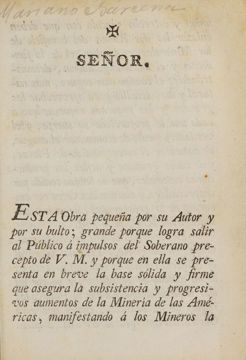 E STA Obra pequeña por su Áutor y por su bulto; grande porque logra salir al Público á “impulsos del Soberano pre- cepto de V, M. y porque en ella se pre- senta en breve la base sólida y firmé que asegura la subsistencia y progresi- vos aumentos de la Mineria de las Ame- ricas, manifestando á los Mineros la