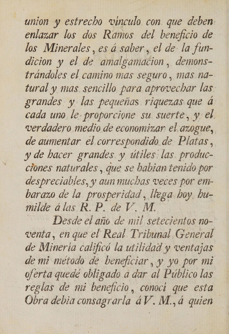 union y estrecho vinculo con. que a deben enlazar los dos Ramos del beneficio de los Minerales, es á saber, el de la fun- dicion y el de amalgamacion, demons- trándoles el camino mas seguro, mas. na- tural y mas. sencillo para aprovechar las. grandes. y las pequeñas riquezas que 4: cada uno. le. proporcione su. suerte, y: el. verdadero medio de economizar el.azogue, de aumentar el correspondido. de Platas , y de hacer grandes y útiles: las. produc- ciones naturales , que se habian tenido por. despreciables, y aun muchas veces por em- barazo de la prosperidad, llega. boy, hu- milde álas R.P. de V. M. | Desde el año de mil setecientos no- venta, en que el Real. Tribunal General de Mineria calificó la utilidad y ventajas de mi método de beneficiar, y yo por mi ojerta quedé obligado a dar al Público las reglas de mi beneficio , conoci que esta Obra debia consagrarla 4V. M., 4 quien