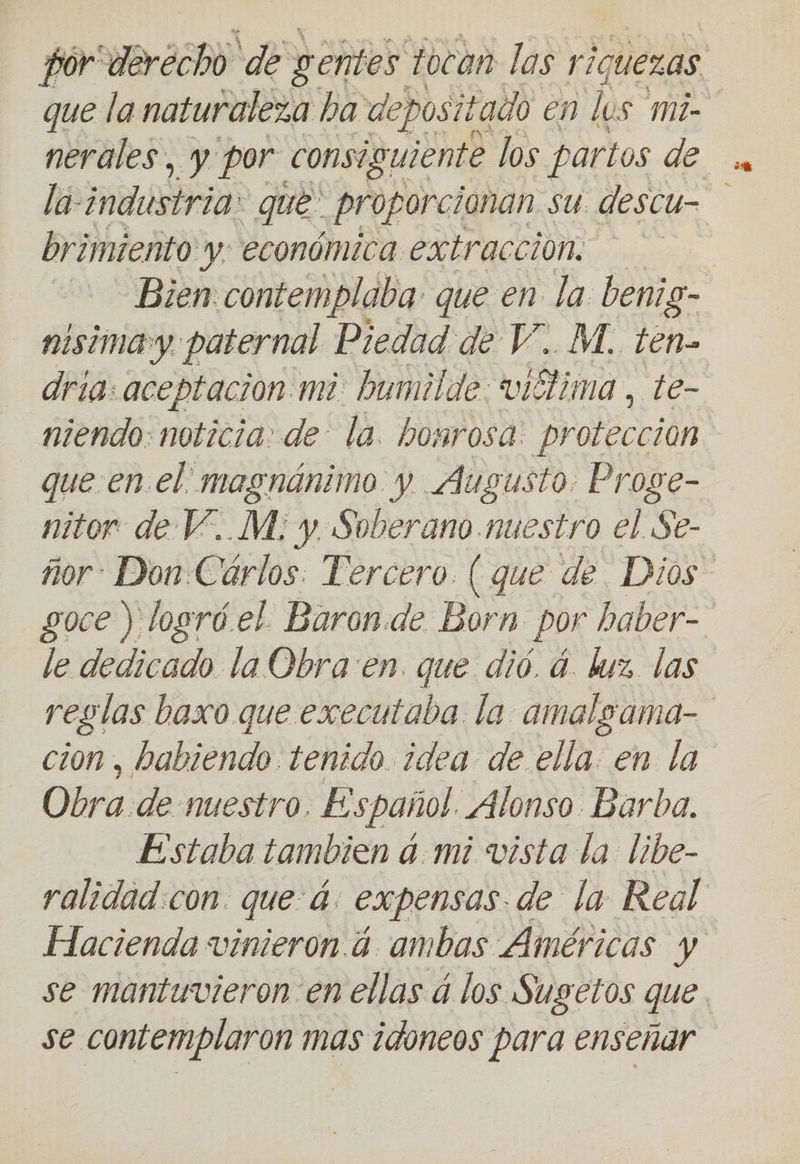 que la naturaleza ha depositado en los mi- la industria: que proporcionan su descu- brimiento y: económica extracción: nisimay paternal Piedad de V.. M. ten- dria: aceptacion mi humilde: viélima , te- que en. el magnánimo y Augusto. Proge- nitor de V..M:; y. Soberano. nuestro el $e- le dedicado la Obra: en. que dió. á. luz. las cion , habiendo. tenido. idea de. ella. en la Obra de nuestro. Español. Alonso Barba. - Estaba tambien a.mi vista la libe-