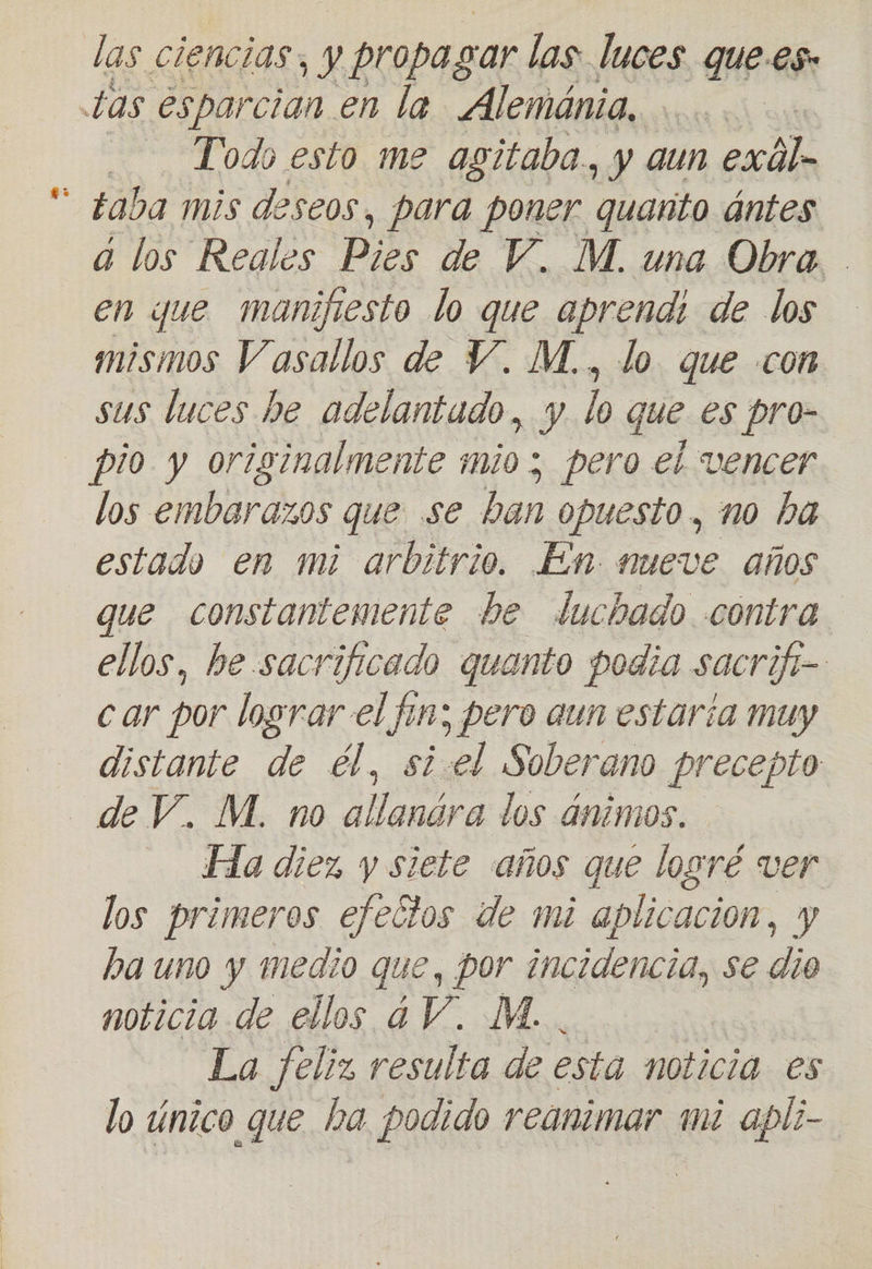 las ciencias, y propagar las luces que.es. tas esparcian en la Alemánia. Todo esto me agitaba., y aun esáln taba mis deseos, para poner quanto ántes a los Reales Pies de V. M. una Obra. en que manifiesto lo que aprendi de los mismos Vasallos de Y. M., lo que con sus luces he adelantado, y lo que es pro- pio y originalmente mio; pero el vencer los embarazos que se ban opuesto, no ha estado en mi arbitrio. Em. mueve años que constantemente be luchado contra ellos, be sacrificado quanto podia sacrifi-- car por losrar el fin; pero aun estaría muy distante de él, siel Soberano precepto de V. M. no ra los ánimos. Ha diez y siete años que logré ver los primeros efectos de mi aplicacion, y ha uno y medio que, por incidencia, se dio noticia de ellos ¿V. M. La feliz resulta de esta noticia. es lo único que ha podido reanimar mi apli-