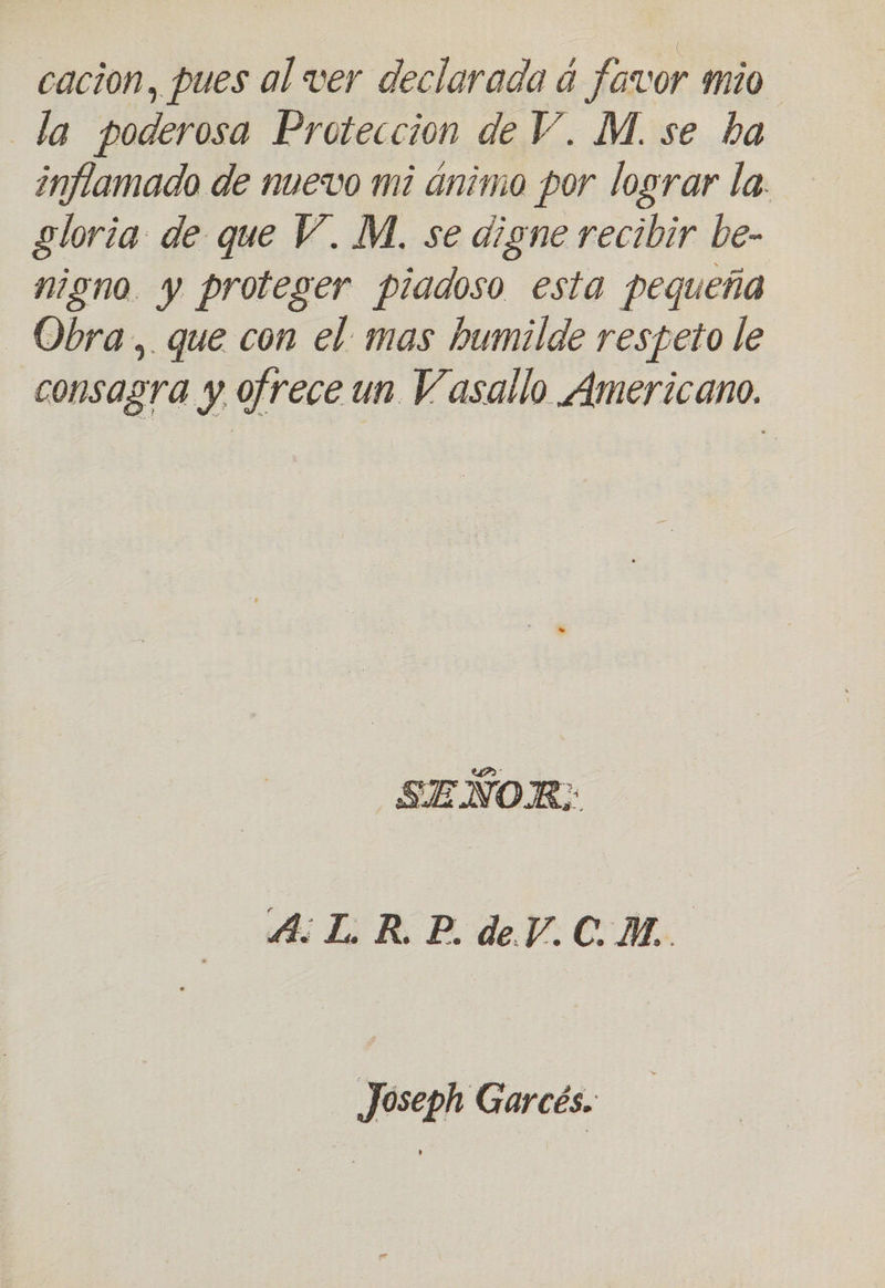 cacion, pues al ver declarada á favor mío la poderosa Proteccion de V. M. se ba inflamado de nuevo mi ánimo por lograr la. gloria de que V. M. se aigne recibir be- nigno. y proteger piadoso esta pequeña Obra, que con el. mas humilde respeto le consagra y ofrece un Vasallo Americano. SEÑOR: A L.R.P.dV.CM. Joseph Garcés.