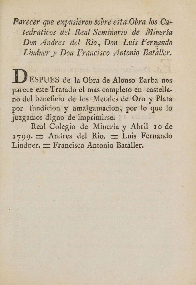Parecer que expusieron sobre esta Obra los Cu- tedráticos del Real Seminario de Minería Don Andres del Rio, Don Luis Fernando Lindner y Don Francisco Antonio Bataller. parece este Tratado el mas completo en castella- no del beneficio de los Metales de Oro y Plata: por fundicion y amalgamacion, pe lo que lo juzgamos digno de imprimirse. * ' Real Colegio de Minería y Abril 10 de 1799. = Andres del Rio. —= Luis Fernando Lindner. — Francisco Atonion Bataller,