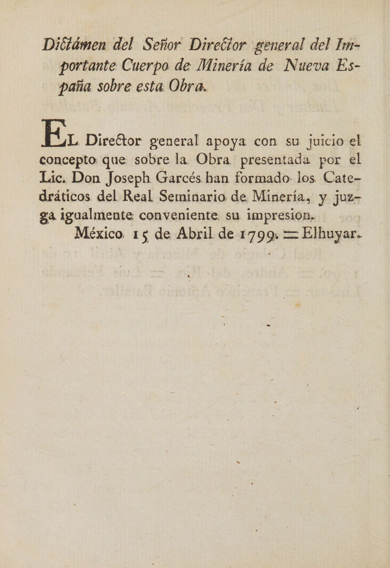 Diótámen del Señor Director general del Im- portante Cuerpo de Minería de Nueva Es- Aso sobre esta. Obra. EL Direétor general apoya. con su juicio el concepto que sobre la Obra presentada por el Lic. Don Joseph Garcés han formado los. Cate- dráticos del Real Seminario de Minería, y juz- ga Igualmente conveniente. su impresion. México 15 de Abril de 1799. = Elhuyar.