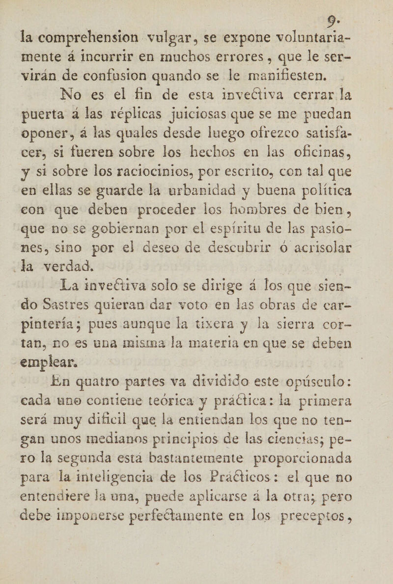 la comprehension vulgar, se expone voluntaria- mente á incurrir en muchos errores, que le ser- virán de confusion quando se le manifiesten. No es el fin de esta inveétiva cerrarla puerta á las réplicas juiciosas que se me puedan _Oponer, á las quales desde luego ofrezco satisfa- cer, si fueren sobre los hechos en las oficinas, y si sobre los raciocinios, por escrito, con tal que en ellas se guarde la urbanidad y buena política con que deben proceder los hombres de bien, que no se gobiernan por el espíritu de las pasto- nes, sino por el deseo de descubrir O acrisolar la verdad. La inveétiva solo se dirige á los que sien- do Sastres quieran dar voto en las obras de car- pintería; pues aunque la tixera y la sierra cor- tan, no es una misina la matería en que se deben emplear, | ? En quatro partes va dividido este opúsculo: cada uno contiene teórica y práctica: la primera será muy dificil que la entiendan los que no ten- gan unos medianos principios de las clenctas; pe- ro la segunda está bastantemente proporcionada para la inteligencia de los Práéticos: el que no entendtere la una, puede aplicarse á la otra; pero debe imponerse perfectamente en los preceptos,