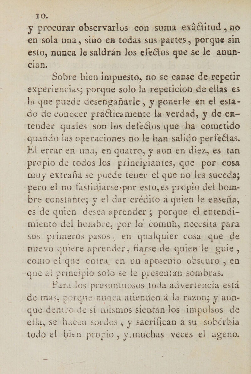 y procurar observarlos con suma aia, 10 en sola una, sino en todas sus partes, porque sin esto, nunca de saldrán los efectos que se le anun- cian. | Sobre bien impuesto, no se canse món experiencias; porque solo la repeticion de ellas es la yue puede desengañarle , y ponerle en el esta- do de conocer praéticamente la verdad, y de en- tender quales son les defectos que ha cometido quando las operaciones no le han salido perfectas. El errar en una, en quatro, y aun en diez, es tan propio de todos los principiantes, que por. cosa muy extraña se puede tener el que no les suceda; pero el no fastidiarse-por esto,es propio del homm- bre constante; y el dar crédito á quien le enseña, es de quien desea aprender ; porque el entendi- miento del hombre, por la comun, necesita para sus primeros pasos. en qualquier cosa que de nuevo ran aprender, fiarse de quien le guie, como el que entra en un aposenío obscuro , en ae al principio solo se le presentan sombras. | Para los presuntuosos toda advertencia está e mas, porque nuaca atienden á la razoD; y aun- que dentro de sí mismos sientan los impulsos de ella, se hacea sordos , y sacrifican á su soberbia todo el bisa propio, y muchas veces el ageno.