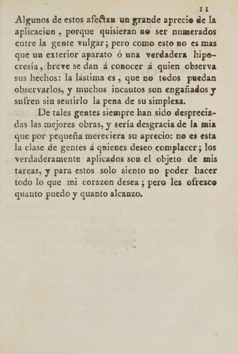 Algunos de estos afeótan un grande aprecie de la aplicacion , porque quisieran me ser numerados entre la gente vulgar; pero como esto no es mas que un exterior aparato O una verdadera hipo- cresía , breve se dan á comocer á quien observa sus Hdehas: la lástima es , que no tedos puedan observarlos, y muchos incautos son engañados y sufren sía sentirlo la pena de su simpleza. De tales gentes siempre han sido desprecia- das las mejores obras, y sería desgracia de la mia que por pequeña mereciera su aprecio: no es esta la clase de gentes á quienes deseo complacer; los verdaderamente aplicados son el objeto de mis tareas, y para estos solo siento no poder hacer todo lo que mi corazen desea ; pero les ofrezco quanto puedo y quanto alcanzo,