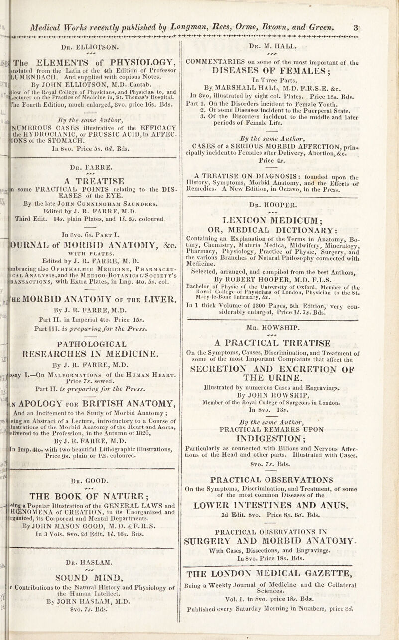' I 4“4-4-4..4> 4”4”44- 4..«..<..4“44“4-444“444-4“4- 4‘*4>*4'’4**4»4»4“4*'4“<-<-4» Dr. ELLIOTSON. A^ElThe ELEMENTS of PHYSIOLOGY, nslated from the Latin of the 4th Edition of Professor lUMENBACH-. And supplied with copious Notes. By JOHN ELLIOTSON, M.D. Cantab. low of the Royal Colleg-e of Physicians, and Physician to, and ecturer on the Practice of Medicine in, St. Thomas’s Hospital. he Fourth Edition, much enlarged, 8vo. price 16s. Bds. By the same Author, INUMEROUS CASES illustrative of the EFFICACY ] the HYDROCIANIC, or PRUSSIC ACID, in AFFEC- [ONSofthe STOMACH. In 8vo. Price 5s. Qd. Bds. Dr. FARRE. A TREATISE some PRACTICAL POINTS relating to the DIS- EASES of the EYE. By the late John Cunningham Saunders. Edited by J. R. FARRE, M.D, Third Edit. 14a. plain Plates, and IL 5s, coloured. In 8vo. 6a. Part I. lOURNAL of MORBID ANATOMY, &c. WITH PLATES, Edited by J. R. FARRE, M. D. Ijmbracing also Ophthalmic Medicine, Pharmaceu- i|tcAL Analysis,and the Medico-Botanical Society’s ijRANSACTiONS, with Extra Plates, in Imp. 4to. 5a. col. ffi HE MORBID ANATOMY of the LIVER. By J. R. FARRE, M.D. Part II. in Imperial 4to. Price 15a. Part III. is preparing for the Press. PATHOLOGICAL RESEARCHES IN MEDICINE. By J. R. FARRE, M.D. ay I.—On Malformations of the Human Heart. Price 7a. sewed. Part II. ^ A preparing for the Press. (n APOLOGY FOR BRITISH ANATOMY, i And an Incitement to the Study of Morbid Anatomy ; teing an Abstract of a Lecture, introductory to a Course of lustrations of the Morbid Anatomy of the Heart and Aorta, divered to the Profession, in the Autumn of 1820, By J.R. FARRE, M.D. jjn Imp.4to. with two beautiful Lithographic illustrations. Price 9s. plain or 12s. coloured. Dr. good. THE BOOK OF NATURE ; eing a Popular Illustration of the GENERAL LAWS and HCENOMENA of CREATION, in its Unorganized and rganized, its Corporeal and Mental Departments, By JOHN MASON GOOD, M.D. 4F.R.S. In 3 Vols. 8vo. 2d Edit. \l. 16a. Bds. I'i Dr. HASLAM. ! SOUND MIND, i|r Contributions to the Natural History and Physiology of I the Human Intellect, By JOHN HASLAM, M.D. 8vo. 7a. Bds. Dr. M. hall. COMMENTARIES on some of the most important of the DISEASES OF FEMALES; In Three Parts. By. MARSHALL HALL, M.D. F.R.S.E. &c. In 8yo, illustrated by eight col. Plates. Price 18s. Bds. Part 1. On the Disorders incident to Female Youth. 2. Of some Diseases incident to the Puerperal State. 3. Of the Disorders incident to the middle and later periods of Female Life. By the same Author, CASES of a SERIOUS MORBID AFFECTION, prin. cipally incident to Females after Delivery, Abortion, &c. Price 4a. A TREATISE ON DIAGNOSIS: founded upon the History, Symptoms, Morbid Anatomy, and the Effects of Remedies. A New Edition, in Octavo, in the Press. Dr. hooper. LEXICON MEDICUM; OR, MEDICAL DICTIONARY: Containing an Explanation of the Terms in Anatomy, Bo- tany, Chemistry, Materia Medica, Midwifery, Mineralogy, Pharmacy, Physiology, Practice of Physic, Surgery, and the various Branches of Natural Philosophy connected with Medicine. Selected, arranged, and compiled from the best Authors, By ROBERT HOOPER, M.D. F.L.S. Bachelor of Physic of the University of Oxford, Member of the Royal College of Physicians of J.ondon, Physician to the St. Mary-le-Bone Infirmary, &c. In 1 thick Volume of 1300 Pages, 5th Edition, very con- siderably enlarged. Price \l. Is. Bds. Mr. HOWSHIP. A PRACTICAL TREATISE On the Symptoms, Causes, Discrimination, and Treatment of some of the most Important Complaints that affect the SECRETION AND EXCRETION OF THE URINE. Illustrated by numerous Cases and Engravings. By JOHN HOWSHIP, Member of the P.oyal College of Surgeons in London. In 8vo. 13a. By the same Author, PRACTICAL REMARKS UPON INDIGESTION; Particularly as connected with Bilious and Nervous Affec- tions of the Head and other parts. Illustrated with Cases. 8vo. 7a. Bds. PRACTICAL OBSERVATIONS On the Symptoms, Discrimination, and Treatment, of some of the most common Diseases of the LOWER INTESTINES AND ANUS. 3d Edit. 8vo. Price 8a. &d. Bds. PRACTICAL OBSERVATIONS IN SURGERY AND MORBID ANATOMY. With Cases, Dissections, and Engravings. In8vo. Price 18a. Bds. THE LONDON MEDICAL GAZETTE, Being a Weekly Journal of Medicine and the Collateral Sciences. Vol. I. in 8vo. price 18a. Bds. Published every Saturday Morning in Numbers, price 6c?.