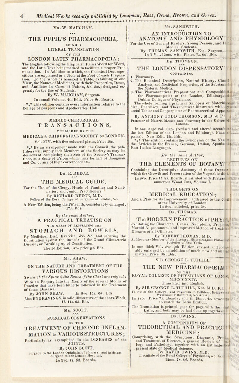 Mr. W. MAUGHAM. THE PUPIL’S PHARMACOPCEIA, BEING A LITERAL TRANSLATION OF THE LONDON LATIN PHARMACOPCEIA; The English following the Original in Italics Word for Word, and the Latin Text being marked to facilitate a proper Pro- nunciation. In Addition to which, the Chemical Decompo- sitions are explained in a Note at the Foot of each Prepara- tion. To the whole is annexed a Table, exhibiting at one View, the Names of Medicines, with their Properties, Doses, and Antidotes in Cases of Poison, &c. &c.; designed ex- pressly for the Use of Students. By W. MAUGHAM, Surgeon. In a small Volume. 4th Edit. Price 6s. Boards. This edition contains every information relative to the College of Surgeons and Apothecaries’ Hall. MEDICO-CHIRURGICAL TRANSACTIONS, PUBLISHED BY THE MEDICAL S; CHIRURGICAL SOCIETY of LONDON. Vol. XIV. with five coloured plates, Price l6s. By an arrangement made with the Council, the pub- lishers will supply such Members of the Society as may be desirous of completing their Sets of the Society’s Transac- tions, at a Scale of Prices which may be had of Longman and Co. or any of their correspondents. Mr. SANDWITH. AN INTRODUCTION TO ANATOMY AND PHYSIOLOGY For the Use of General Readers, Young Persons, and J Medical Students. By THOMAS SANDWITH, Esg. Surgeon. In 1 Vol. 12mo. with Plates. Ts. od. Bds. i I Dr. THOMSON. THE LONDON DISPENSATORY CONTAINING i 1. Pharmacy. 2. The Botanical Description, Natural History, Chet* I Analysis, and Medicinal Properties, of the Substam i f J the Materia Medica. 3. The Pharmaceutical Preparations and Compositioof <( the Pharmacopceias of the London, Edinburgh. |ti Dublin Colleges of Physicians. ^ The whole forming a practical Synopsis of Materia.«-iil!fc' dica. Pharmacy, and Therapeutics: illustrated withirty^ UiS useful Tables and Copperplates of Pharmaceutical App: 'C.'t'j By ANTHONY TODD THOMSON, M.D. & F.. ! : Professor of Materia Medica and Pharmacy in the Uuiver: *>f I' London. In one large vol. 8vo. (revised and altered accorc :o i the last Edition of the London and Edinburgh Phan:'>] .— pceias). New Edit, 15s. Bds. ♦** This edition contains the Synonyma of the Nai, !af j the Articles in the French, German, Italian, Spanisj;ii(i|||ip,^Jl|'j East Indian Languages. , ,ij; JBy the same Author, LECTURES ON THE ELEMENTS OF BOTANY I Dr. R. REECE. THE MEDICAL GUIDE, For tho Use of the Clergy, Heads of Families and Semi- naries, and Junior Practitioners. By RICHARD REECE, M.D. Fellow of the Royal College of Surgeons of London, kc. A New Edition,being the Fifteenth, considerably enlarged, 12,y. Bds. By the same Author, A PRACTICAL TREATISE ON THE MEANS OF REGULATING THE STOMACH AND BOWELS, By Medicine, Diet, Exercise, &c. &c. and securing the Constitution against the inroads of the Giand Climacteric Disease, or Breaking-up of Constitution. The 2d Edition, 8vo. price 9^* Bds. Mr. SHAW. ON THE NATURE AND TREATMENT OF THE VARIOUS DISTORTIONS To which the Sphie 4 the Bones of the Chest are subject; With an Enquiry into the Merits of the several Modes of Practice that have been hitherto followed in the Treatment of these Diseases. By JOHN SHAW. In 8vo. lO.y. 6d. Bds. Also engravings,infolio,illustrativeof the above Work, U. ll.y.Gd. Bds. Mr. SCOTT. SURGICAL OBSERVATIONS TREATMENT OF CHRONIC INFLAM- MATION IN VARIOUS STRUCTURES ; Particularly as exemplified in the DISEASES of the JOINTS. By JOHN SCOTT, Surgeon to the London Ophthalmic Infirmary, and Assistant' Surgeon to the London Hospital, In 3vo, 7s. 6d. Boards. Containing the Descriptive Anatomy of those Orgavna) which the Growth and Preservation of the Vegetable ddu k In 8vo. Price IL 8^. Boards, illustrated with Plates ■ numerous Wood Cuts, Volume I. THOUGHTS ON MEDICAL EDUCATION; 1 c And a Plan for its Improvement: addressed to the ((li il | of the University of London, ] [J In 8vo. stitched, price 2^. Dr. THOMAS. The MODERN PRACTICE ofPHV: exhibiting the Character, Causes, Symptoms, Progr, Morbid Appearances, and improved Method of treat Diseases of all Climates. By ROBERT THOMAS, M.D. An Honorary Member of the Literary, Historical,and Philos Societies of .New York. In one thick Vol. 8vo. Qth Edition, revised, and co ably enlarged by an addition of much new and im matter. Price 18s. Bds. 8. ’.'Ue' dia -If} da! Sill GEORGE L. TUTHILL. -i ■lEi •-5 1; THE NEW PHARMACOPCEIAit ROYAL COLLEGE OF^PhVs^ICIANS OF LO^'ilv MDCCCXXIV. ^ ’ Translated into English. By SIR GEORGE L. TUTHILL, Knt. M.D. F.] Fellow of the College, and Physician to Bethlem, Bridew 4tid Vt estminster Hospitals, kc. kc. kc. In 8vo. Price 7s. Boards; and in 18mo. 4^. sewe tth to match the Latin Edition. ■'loti; The Translation is printed page for page with the Latin, and both may be had done up together t Dr. UVVINS. iiti\ A COMPENDIUM OF THEOREITCAL AND PRACTICE MEDICINE; Comprising, with the Symptoms, Diagnosis, Pn Ms and Treatment of Diseases, a general Review of * logy and Pathology, together with an Estimate i he present state of Medical Science. By DAVID UWINS, M.D. Licentiate of the Royal College of Physicians, kc. kc : 12mo. 7s. 6d. Boards. ill . ■’'6| ■