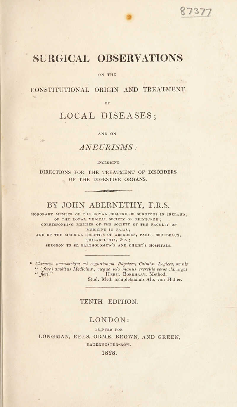 ON THE CONSTITUTIONAL ORIGIN AND TREATMENT OF LOCAL DISEASES; AND ON ANEURISMS: INCLUDING DIRECTIONS FOR THE TREATMENT OF DISORDERS OF THE DIGESTIVE ORGANS. BY JOHN ABERNETHY, F.R.S. HONORARY MEMBER OF THE ROYAL COLLEGE OF SURGEONS IN IRELAND ; OF THE ROYAL MEDICAL SOCIETY OF EDINBURGH ; CORRESPONDING MEMBER OF THE SOCIETY OF THE FACULTY OP MEDICINE IN PARIS ; AND OF THE MEDICAL SOCIETIES OF ABERDEEN, PARIS, BOURDEAUX, PHILADELPHIA, &C. ; SURGEON TO ST. BARTHOLOMEW'S AND CHRIST’s HOSPITALS. “ Chirurgo necessariam est cogmtionem Physices, Chimice. Logices, omnis “ {fere) ambitus Aledicince; neque solo maims exercitio veros clururgos “ Herji. Boerhaav. Method, Stud. Med, locupletata ab Alb. vun Haller. TENTH EDITION. LONDON: PRINTED FOR LONGMAN, REES, ORME, BROWN, AND GREEN, PAT£RNOSTER-aOW