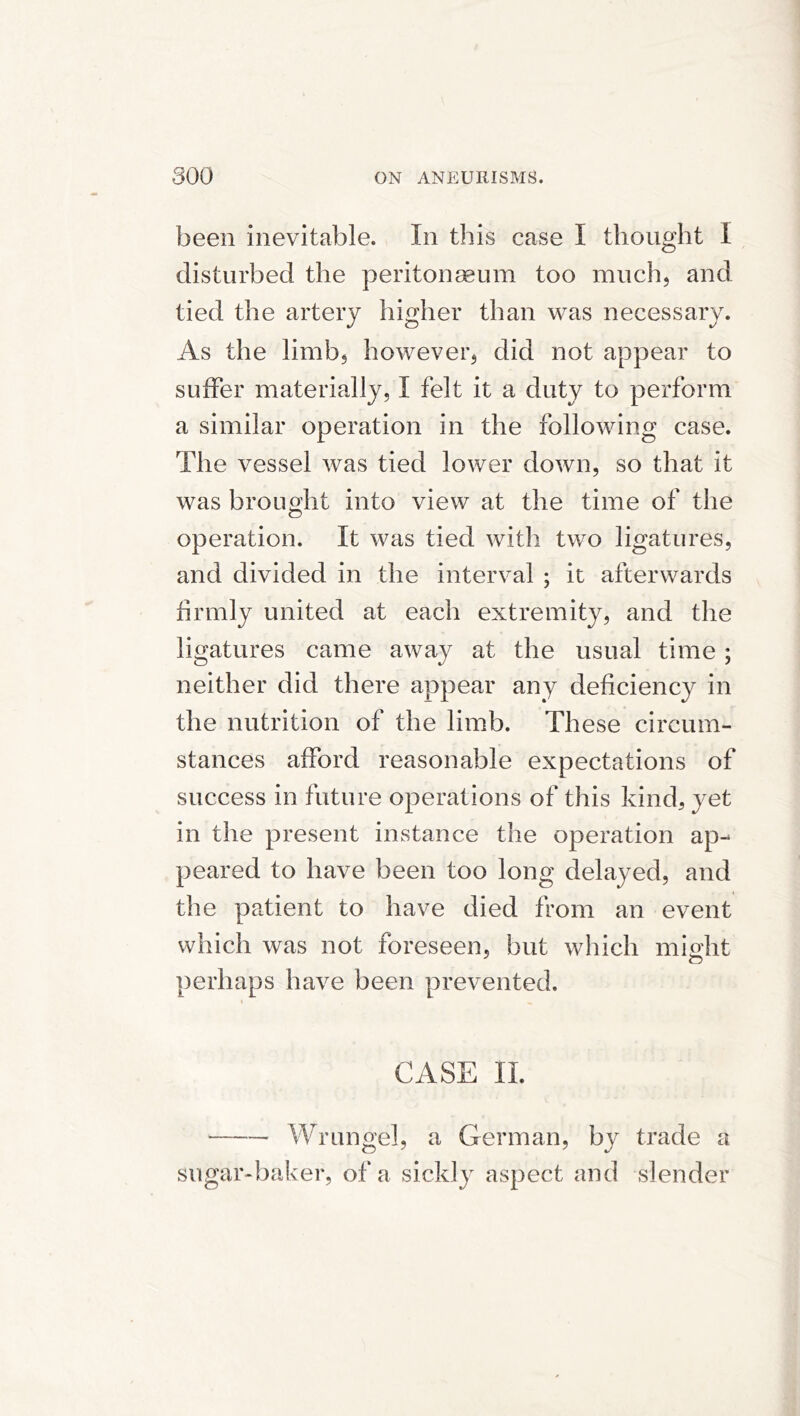 been inevitable. In this case I thought I disturbed the peritonasum too much, and tied the artery higher than was necessary. As the limb, however, did not appear to suffer materially, I felt it a duty to perform a similar operation in the following case. The vessel was tied lower down, so that it was brought into view at the time of the operation. It was tied with two ligatures, and divided in the interval ; it afterwards firmly united at each extremity, and the ligatures came away at the usual time ; neither did there appear any deficiency in the nutrition of the limb. These circum- stances afford reasonable expectations of success in future operations of this kind, yet in the present instance the operation ap- peared to have been too long delayed, and the patient to have died from an event which was not foreseen, but which nilcxht perhaps have been prevented. I CASE II. Wrungel, a German, by trade a sugar-baker, of a sickly aspect and slender