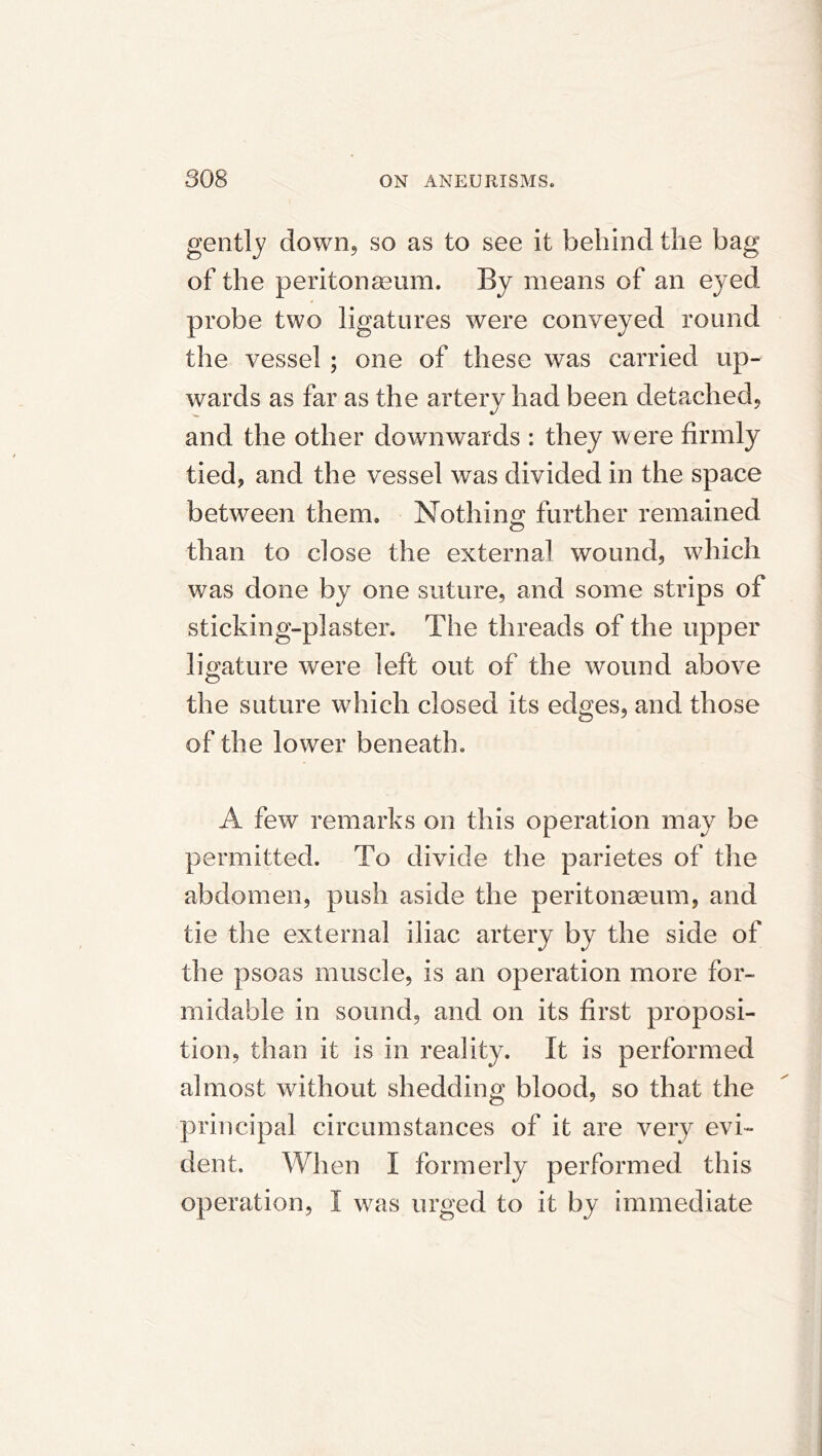 gently down, so as to see it behind the bag of the peritonaeum. By means of an eyed probe two ligatures were conveyed round the vessel ; one of these was carried up- wards as far as the artery had been detached, and the other downwards : they were firmly tied, and the vessel was divided in the space between them. Nothino; further remained than to close the externa! wound, which was done by one suture, and some strips of sticking-plaster. The threads of the upper ligature were left out of the wound above the suture which closed its edges, and those of the lower beneath. A few remarks on this operation may be permitted. To divide the parietes of the abdomen, push aside the peritonseum, and tie the external iliac artery by the side of the psoas muscle, is an operation more for- midable in sound, and on its first proposi- tion, than it is in reality. It is performed almost without shedding blood, so that the principal circumstances of it are very evi- dent. When I formerly performed this operation, I was urged to it by immediate