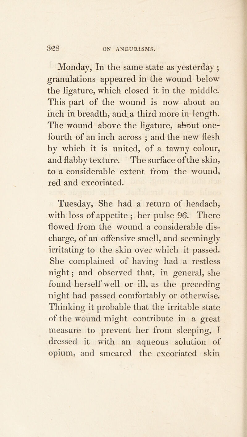 Monday, In the same state as yesterday ; granulations appeared in the wound below the ligature, which closed it in the middle. This part of the wound is now about an inch in breadth, and, a third more in length. The wound above the ligature, about one- fourth of an inch across ; and the new flesh by which it is united, of a tawny colour, and flabby texture. The surface of the skin, to a considerable extent from the wound, red and excoriated. Tuesday, She had a return of headach, with loss of appetite ; her pulse 96. There flowed from the wound a considerable dis- charge, of an offensive smell, and seemingly irritating to the skin over which it passed. She complained of having had a restless night; and observed that, in general, she found herself well or ill, as the preceding night had passed comfortably or otherwise. Thinking it probable that the irritable state of the wound might contribute in a great measure to prevent her from sleeping, I dressed it with an aqueous solution of opium, and smeared the excoriated skin