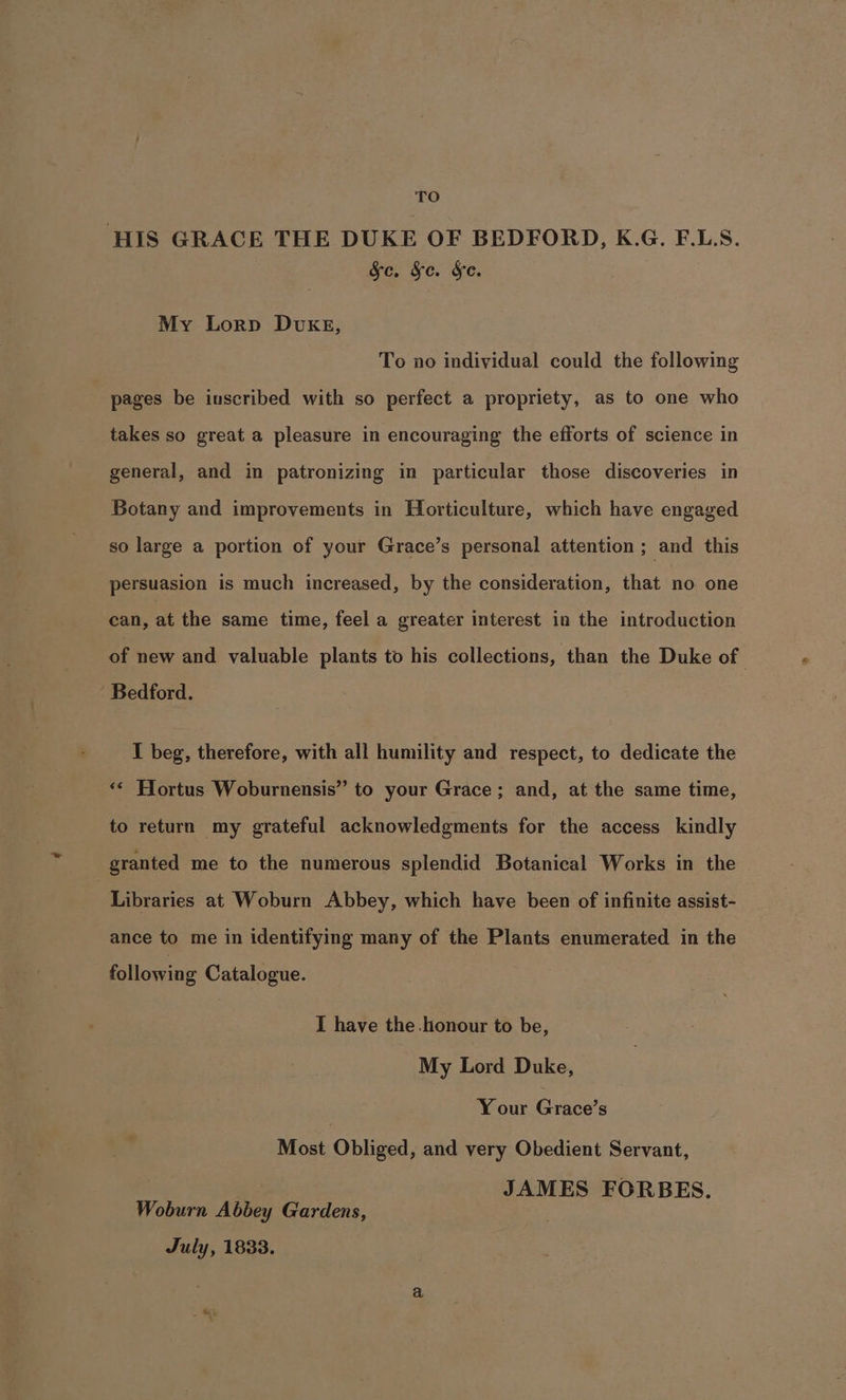 TO HIS GRACE THE DUKE OF BEDFORD, K.G. F.LS. &amp;c. &amp;e. &amp;e. My Lorp DvkKE, To no individual could the following pages be inscribed with so perfect a propriety, as to one who takes so great a pleasure in encouraging the efforts of science in general, and in patronizing in particular those discoveries in Botany and improvements in Horticulture, which have engaged so large a portion of your Grace’s personal attention ; and this persuasion is much increased, by the consideration, that no one can, at the same time, feel a greater interest in the introduction of new and valuable plants to his collections, than the Duke of Bedford. I beg, therefore, with all humility and respect, to dedicate the ‘¢ Hortus Woburnensis” to your Grace; and, at the same time, to return my grateful acknowledgments for the access kindly granted me to the numerous splendid Botanical Works in the | Libraries at Woburn Abbey, which have been of infinite assist- ance to me in identifying many of the Plants enumerated in the following Catalogue. I have the honour to be, My Lord Duke, 7 Y our Grace’s Most Obliged, and very Obedient Servant, JAMES FORBES. Woburn Abbey Gardens, July, 1833.