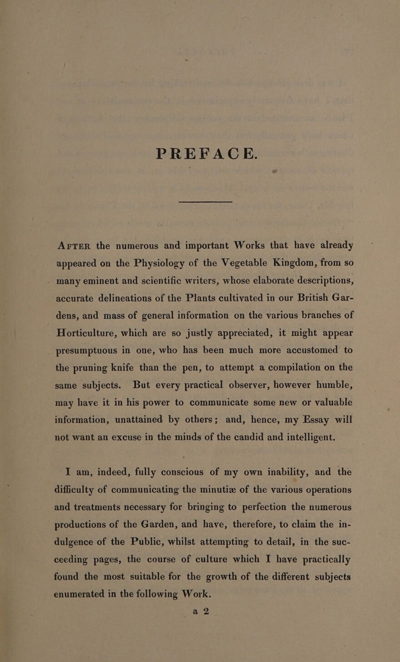 PREFACE. AFTER the numerous and important Works that have already appeared on the Physiology of the Vegetable Kingdom, from so - many eminent and scientific writers, whose elaborate descriptions, accurate delineations of the Plants cultivated in our British Gar- dens, and mass of general information on the various branches of Horticulture, which are so justly appreciated, it might appear _ presumptuous in one, who has been much more accustomed to the pruning knife than the pen, to attempt a compilation on the same subjects. But every practical observer, however humble, may have it in his power to communicate some new or valuable information, unattained by others; and, hence, my Essay will not want an excuse in the minds of the candid and intelligent. I am, indeed, fully conscious of my own inability, and the difficulty of communicating the minutiz of the various operations and treatments necessary for bringing to perfection the numerous . productions of the Garden, and have, therefore, to claim the in- dulgence of the Public, whilst attempting to detail, in the suc- ceeding pages, the course of culture which I have practically found the most suitable for the growth of the different subjects enumerated in the following Work.