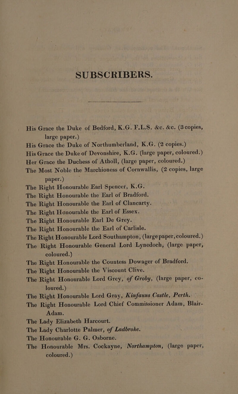 SUBSCRIBERS. His Grace the Duke of Bedford, K.G. F.L.S. &amp;c. &amp;c. (3 copies, large paper.) His Grace the Duke of Northumberland, K.G. (2 copies.) His Grace the Duke of Devonshire, K.G. (large paper, coloured.) Her Grace the Duchess of Atholl, (large paper, coloured.) The Most Noble the Marchioness of Cornwallis, (2 copies, large paper.) The Right Honourable Earl Spencer, K.G. The Right Honourable the Earl of Bradford. The Right Honourable the Earl of Clancarty. The Right Honourable the Earl of Essex. The Right Honourable Earl De Grey. The Right Honourable the Earl of Carlisle. The Right Honourable Lord Southampton, (large paper, coloured.) The Right Honourable General Lord Lynedoch, (large paper, coloured.) The Right Honourable the Countess Dowager of Bradford. The Right Honourable the Viscount Clive. ~The Right Honourable Lord Grey, of Groby, (large paper, co- loured.) The Right Honourable Lord Gray, Kinfauns Castle, Perth. The Right Honourable Lord Chief Commissioner Adam, Blair- Adam. The Lady Elizabeth Harcourt. The Lady Charlotte Palmer, of Ladbroke. The Honourable G. G. Osborne. The Honourable Mrs. ncaa get i Northampton, (large paper, coloured.)