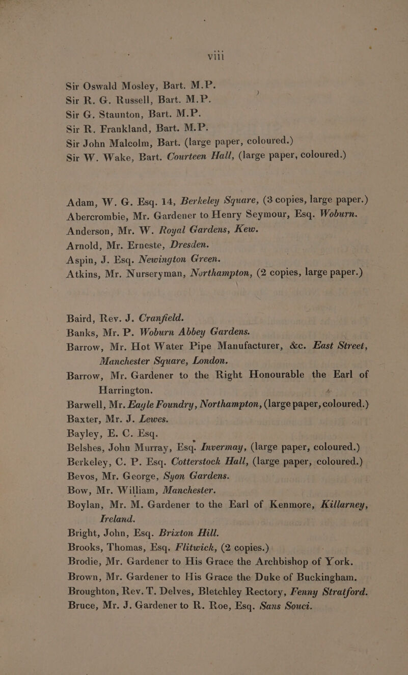 Sir Oswald Mosley, Bart. M.P. Sir R. G. Russell, Bart. M.P. Sir G. Staunton, Bart. M.P. Sir R. Frankland, Bart. M.P. Sir John Malcolm, Bart. (large paper, coloured.) Sir W. Wake, Bart. Courteen Hall, (large paper, coloured.) Adam, W. G. Esq. 14, Berkeley Square, (3 copies, large paper.) Abercrombie, Mr. Gardener to Henry Seymour, Esq. Woburn. Anderson, Mr. W. Royal Gardens, Kew. Arnold, Mr. Erneste, Dresden. Aspin, J. Esq. Newington Green. Atkins, Mr. Nurseryman, Northampton, (2 copies, large paper.) Baird, Rev. J. Cranfield. ~ Banks, Mr. P. Woburn Abbey Gardens. Barrow, Mr. Hot Water Pipe Manufacturer, &amp;c. East Street, Manchester Square, London. Barrow, Mr. Gardener to the Right Honourable the Earl of Harrington. o Barwell, Mr. Eayle Foundry, Northampton, (large paper, coloured.) Baxter, Mr. J. Lewes. Bayley, E. C. Esq. Belshes, John Murray, Esq. Invermay, (large paper, coloured.) Berkeley, C. P. Esq. Cotterstock Hali, (large paper, coloured.) Bevos, Mr. George, Syon Gardens. Bow, Mr. William, Manchester. Boylan, Mr. M. Gardener to the Earl of Kenmore, Aillarney, Treland. Bright, John, Esq. Brixton Hill. Brooks, Thomas, Esq. Flitwick, (2 copies.) Brodie, Mr. Gardener to His Grace the Archbishop of York. Brown, Mr. Gardener to His Grace the Duke of Buckingham. Broughton, Rev. T. Delves, Bletchley Rectory, Fenny Stratford. Bruce, Mr. J. Gardener to R. Roe, Esq. Sans Souct.