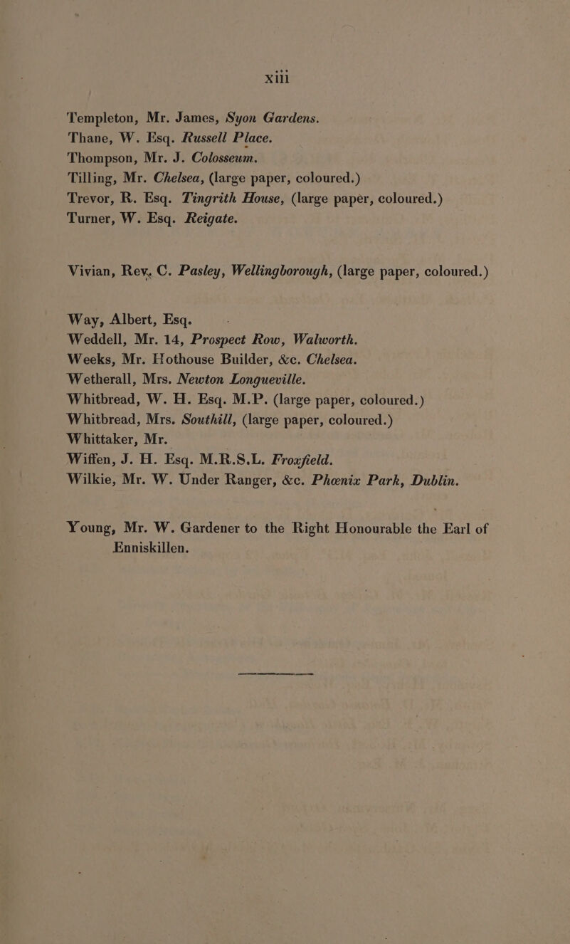 Templeton, Mr. James, Syon Gardens. Thane, W. Esq. Russell Place. Thompson, Mr. J. Colosseum. Tilling, Mr. Chelsea, (large paper, coloured.) Trevor, R. Esq. Tingrith House, (large paper, coloured.) Turner, W. Esq. Reigate. Vivian, Rey, C. Pasley, Wellingborough, (large paper, coloured.) Way, Albert, Esq. Weddell, Mr. 14, Prospect Row, Walworth. Weeks, Mr. Hothouse Builder, &amp;c. Chelsea. Wetherall, Mrs. Newton Longueville. Whitbread, W. H. Esq. M.P. (large paper, coloured. ) Whitbread, Mrs. Southill, (large paper, coloured.) Whittaker, Mr. , Wiffen, J. H. Esq. M.R.S.L. Froafield. Wilkie, Mr. W. Under Ranger, &amp;c. Phenix Park, Dublin. Young, Mr. W. Gardener to the Right Honourable the Earl of Enniskillen.