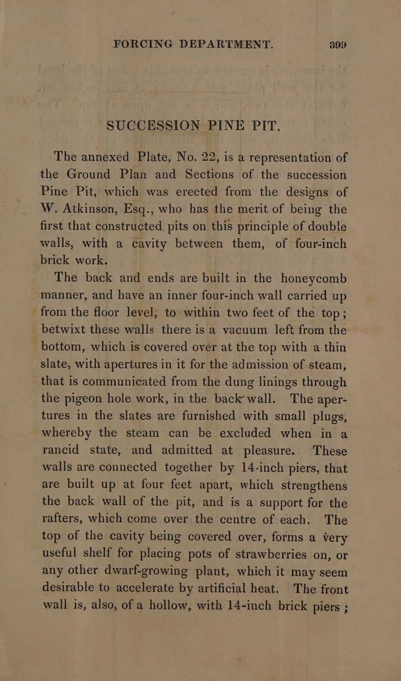 SUCCESSION PINE PIT. The annexed Plate, No. 22, is a representation of the Ground Plan and Sections of the succession Pine Pit, which was erected from the designs of W. Atkinson, Esq., who has the merit of being the first that constructed pits on this principle of double walls, with a cavity between them, of four-inch brick work. The back and ends are built in the honeycomb manner, and have an inner four-inch wall carried up from the floor level; to within two feet of the top ; betwixt these walls there is a vacuum left from the bottom, which is covered over at the top with a thin slate, with apertures in it for the admission of steam, that is communicated from the dung linings through the pigeon hole work, in the back wall. The aper- tures in the slates are furnished with small plugs, - whereby the steam can be excluded when in a rancid state, and admitted at pleasure. These walis are connected together by 14-inch piers, that are built up at four feet apart, which strengthens the back wall of the pit, and is a support for the rafters, which come over the centre of each. The top of the cavity being covered over, forms a very useful shelf for placing pots of strawberries on, or any other dwarf-growing plant, which it may seem desirable to accelerate by artificial heat. The front wall is, also, of a hollow, with 14-inch brick piers ;