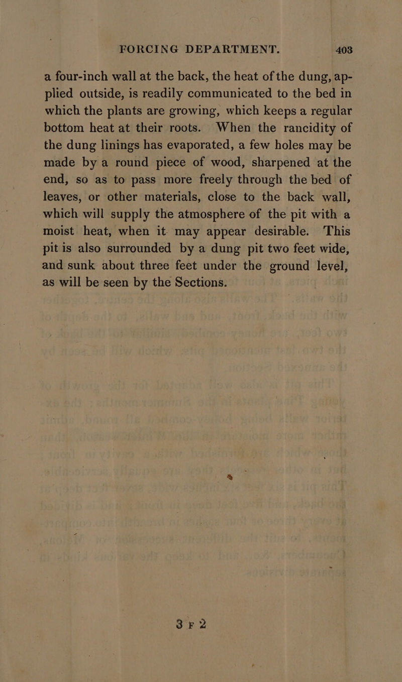 a four-inch wall at the back, the heat of the dung, ap- plied outside, is readily communicated to the bed in which the plants are growing, which keeps a regular bottom heat at their roots. When the rancidity of the dung linings has evaporated, a few holes may be made by a round piece of wood, sharpened at the end, so as to pass more freely through the bed of leaves, or other materials, close to the back wall, which will supply the atmosphere of the pit with a moist heat, when it may appear desirable. This pit is also surrounded by a dung pit two feet wide, and sunk about three feet under the ground level, as will be seen by the Sections.