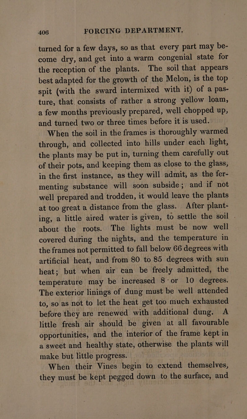 turned for a few days, so as that every part may be- come dry, and get into a warm congenial state for the reception of the plants. The soil that appears best adapted for the growth of the Melon, is the top - spit (with the sward intermixed with it) of a pas- ture, that consists of rather a strong yellow loam, a few months previously prepared, well chopped up, and turned two or three times before it is used. When the soil in the frames is thoroughly warmed through, and collected into hills under each light, the plants may be put in, turning them carefully out of their pots, and keeping them as close to the glass, in the first instance, as they will admit, as the fer- menting substance will soon subside; and if not well prepared and trodden, it would leave the plants at too great a distance from the glass. After plant- ing, a little aired water is given, to settle the soil . about the roots. The lights must be now well covered during the nights, and the temperature in the frames not permitted to fall below 66 degrees with artificial heat, and from 80 to 85 degrees with sun heat; but when air can be freely admitted, the temperature may be increased 8 or 10 degrees. The exterior linings of dung must be well attended to, so as not to let the heat get too much exhausted before they are renewed with additional dung. A little fresh air should be given at all favourable opportunities, and the interior of the frame kept in a sweet and healthy state, otherwise the plants will make but little progress. | When their Vines begin to extend themselves, they must be kept pegged down to the surface, and