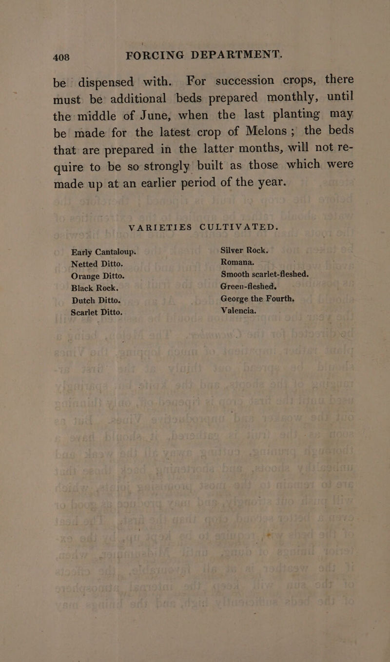 be dispensed with. For succession crops, there must be additional beds prepared monthly, until the middle of June, when the last planting may be made for the latest crop of Melons ; the beds that are prepared in the latter months, will not re- quire to be so strongly built as those which were made up at an earlier period of the year. VARIETIES CULTIVATED. Early Cantaloup. Silver Rock. Netted Ditto. Romana. ~ : Orange Ditto. Smooth scarlet-fleshed. Black Rock. Green-fleshed. Dutch Ditto. George the Fourth. Scarlet Ditto. Valencia.