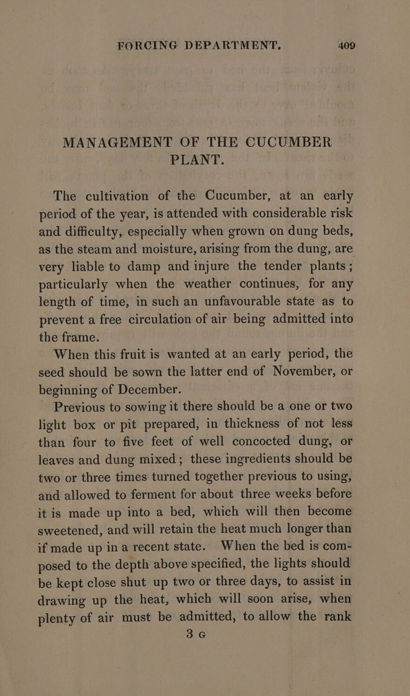 MANAGEMENT OF THE CUCUMBER PLANT. The cultivation of the Cucumber, at an early period of the year, is attended with considerable risk and difficulty, especially when grown on dung beds, as the steam and moisture, arising from the dung, are very liable to damp and injure the tender plants ; particularly when the weather continues, for any length of time, in such an unfavourable state as to prevent a free circulation of air being admitted into the frame. When this fruit is wanted at an early period, the seed should be sown the latter end of November, or beginning of December. Previous to sowing it there should be a one or two light box or pit prepared, in thickness of not less than four to five feet of well concocted dung, or leaves and dung mixed; these ingredients should be two or three times turned together previous to using, and allowed to ferment for about three weeks before it is made up into a bed, which will then become sweetened, and will retain the heat much longer than if made up ina recent state. When the bed is com- posed to the depth above specified, the lights should be kept close shut up two or three days, to assist in drawing up the heat, which will soon arise, when plenty of air must be admitted, to allow the rank 3G