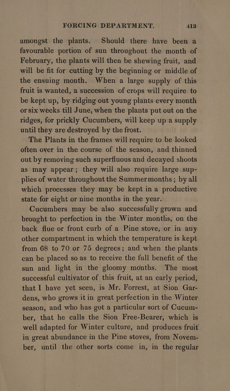 amongst the plants. Should there have been a favourable portion of sun throughout the month of February, the plants will then be shewing fruit, and will be fit for cutting by the beginning or middle of the ensuing month. When a large supply of this fruit is wanted, a succession of crops will require. to be kept up, by ridging out young plants every month or six weeks till June, when the plants put out on the ridges, for prickly Cucumbers, will keep up a supply until they are destroyed by the frost. The Plants in the frames will require to be looked often over in the course of the season, and thinned out by removing-such superfluous and decayed shoots as may appear; they will also require large sup- plies of water throughout the Summer months; by all which processes they may be kept in a productive state for eight or nine months in the year. Cucumbers may be also successfully grown and brought to perfection in the Winter months, on the back flue or front curb of a Pine stove, or in any other compartment in which the temperature is kept from 68 to 70 or 75 degrees; and when the plants can be placed so as to receive the full benefit of the sun and light in the gloomy months. The most successful cultivator of this fruit, at an early period, that I have yet seen, is Mr. Forrest, at Sion Gar- dens, who grows it in great perfection in the Winter season, and who has got a particular sort of Cucum- ber, that he calls the Sion Free-Bearer, which is well adapted for Winter culture, and produces fruit in great abundance in the Pine stoves, from Novem- ber, until the other sorts come in, in the regular
