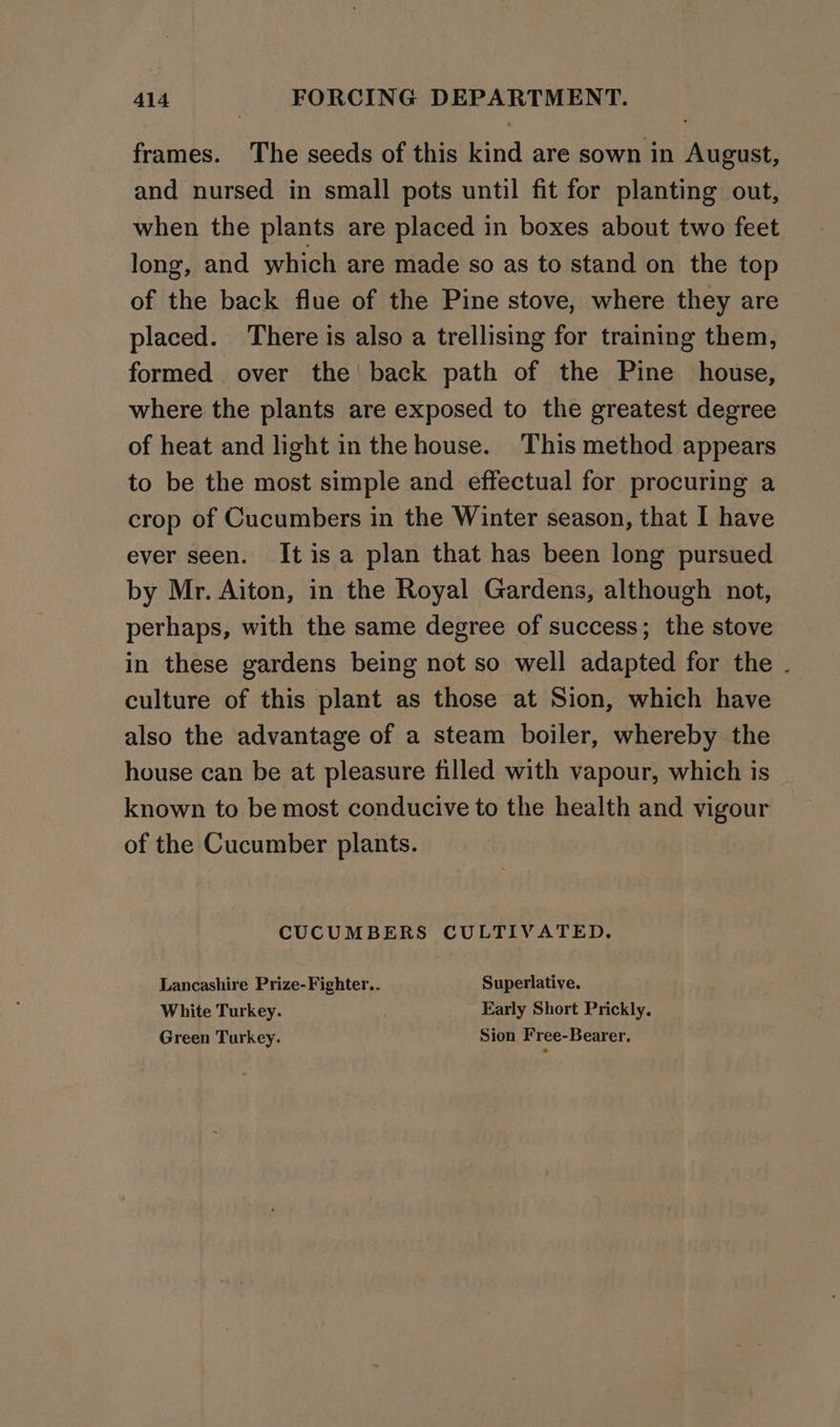 frames. The seeds of this kind are sown in August, and nursed in small pots until fit for planting out, when the plants are placed in boxes about two feet long, and which are made so as to stand on the top of the back flue of the Pine stove, where they are placed. There is also a trellising for training them, formed over the back path of the Pine house, where the plants are exposed to the greatest degree of heat and light in the house. This method appears to be the most simple and effectual for procuring a crop of Cucumbers in the Winter season, that I have ever seen. Itisa plan that has been long pursued by Mr. Aiton, in the Royal Gardens, although not, perhaps, with the same degree of success; the stove in these gardens being not so well adapted for the . culture of this plant as those at Sion, which have also the advantage of a steam boiler, whereby the house can be at pleasure filled with vapour, which is known to be most conducive to the health and vigour of the Cucumber plants. CUCUMBERS CULTIVATED. Lancashire Prize-Fighter.. Superlative. White Turkey. Early Short Prickly. Green Turkey. Sion Free-Bearer,