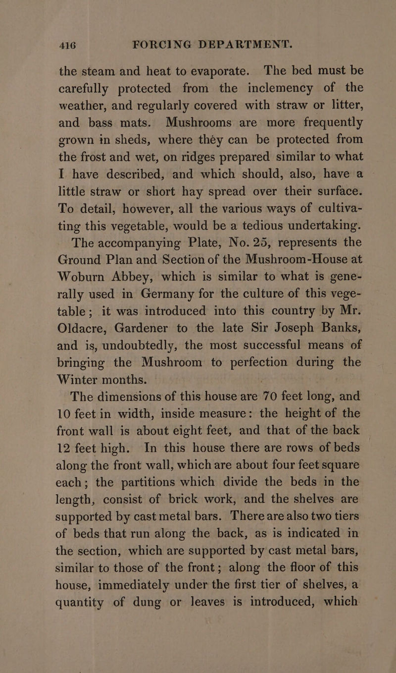 the steam and heat to evaporate. The bed must be carefully protected from the inclemency of the weather, and regularly covered with straw or litter, and bass mats. Mushrooms are more frequently erown in sheds, where they can be protected from the frost and wet, on ridges prepared similar to what I have described, and which should, also, have a little straw or short hay spread over their surface. To detail, however, all the various ways of cultiva- ting this vegetable, would be a tedious undertaking. The accompanying Plate, No. 25, represents the Ground Plan and Section of the Mushroom-House at Woburn Abbey, which is similar to what is gene- rally used in Germany for the culture of this vege- table ; it was introduced into this country by Mr. Oldacre, Gardener to the late Sir Joseph Banks, and is, undoubtedly, the most successful means of bringing the Mushroom to perfection during the Winter months. The dimensions of this house are 70 feet long, and 10 feet in width, inside measure: the height of the front wall is about eight feet, and that of the back 12 feet high. In this house there are rows of beds along the front wall, which are about four feet square each; the partitions which divide the beds in the length, consist of brick work, and the shelves are supported by cast metal bars. There are also two tiers of beds that run along the back, as is indicated in the section, which are supported by cast metal bars, similar to those of the front; along the floor of this house, immediately under the first tier of shelves, a quantity of dung or leaves is introduced, which