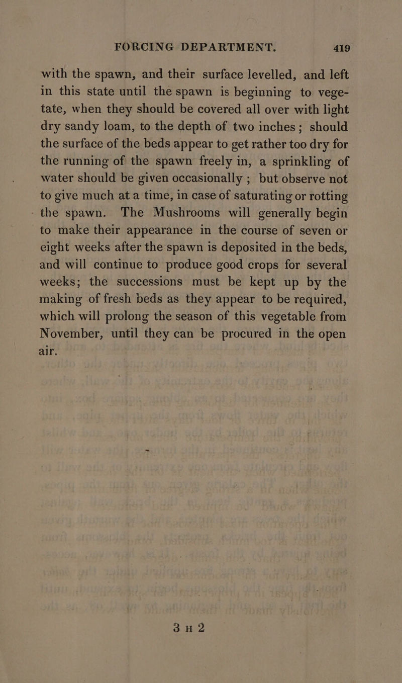 with the spawn, and their surface levelled, and left in this state until the spawn is beginning to vege- tate, when they should be covered all over with light dry sandy loam, to the depth of two inches; should the surface of the beds appear to get rather too dry for the running of the spawn freely in, a sprinkling of water should be given occasionally ; but observe not to give much at a time, in case of saturating or rotting -the spawn. The Mushrooms will generally begin to make their appearance in the course of seven or eight weeks after the spawn is deposited in the beds, and will continue to produce good crops for several weeks; the successions must be kept up by the making of fresh beds as they appear to be required, which will prolong the season of this vegetable from November, until they can be procured in the open alr. 3H 2