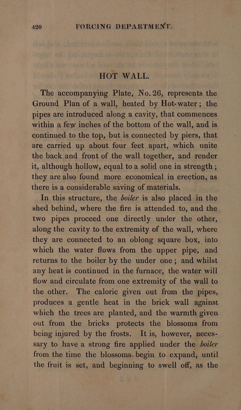 HOT WALL. The accompanying Plate, No.26, represents the Ground Plan of a wall, heated by Hot-water; the pipes are introduced along a cavity, that commences within a few inches of the bottom of the wall, and is continued to the top, but is connected by piers, that are carried up about four feet apart, which unite the back and front of the wall together, and render it, although hollow; equal to a solid one in strength ; they are also found more economical in erection, as there is a considerable saving of materials. In this structure, the boiler is also placed in the shed behind, where the fire is attended to, and the two pipes proceed one directly under the other, along the cavity to the extremity of the wall, where they are connected to an oblong square box, into which the water flows from the upper pipe, and returns to the boiler by the under one; and whilst any heat is continued in the furnace, the water will flow and circulate from one extremity of the wall to the other. The caloric given out from the pipes, produces a gentle heat in the brick wall against which the trees are planted, and the warmth given out from the bricks protects the blossoms from being injured by the frosts. It is, however, neces- sary to have a strong fire applied under the boiler from the time the blossoms. begin to expand, until the fruit is set, and beginning to swell off, as the