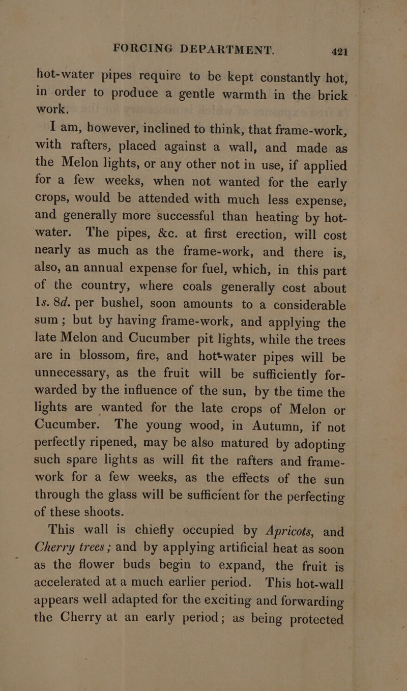hot-water pipes require to be kept constantly hot, in order to produce a gentle warmth in the brick - work. | I am, however, inclined to think, that frame-work, with rafters, placed against a wall, and made as the Melon lights, or any other not in use, if applied for a few weeks, when not wanted for the early crops, would be attended with much less expense, and generally more successful than heating by hot- water. The pipes, &amp;c. at first erection, will cost nearly as much as the frame-work, and there 1S, also, an annual expense for fuel, which, in this part of the country, where coals generally cost about ls. 8d. per bushel, soon amounts to a considerable sum ; but by having frame-work, and applying the late Melon and Cucumber pit lights, while the trees are in blossom, fire, and hottwater pipes will be unnecessary, as the fruit will be sufficiently for- warded by the influence of the sun, by the time the lights are wanted for the late crops of Melon or Cucumber. The young wood, in Autumn, if not perfectly ripened, may be also matured by adopting such spare lights as will fit the rafters and frame- work for a few weeks, as the effects of the sun through the glass will be sufficient for the perfecting of these shoots. This wall is chiefly occupied by Apricots, and Cherry trees ; and by applying artificial heat as soon as the flower buds begin to expand, the fruit is accelerated at a much earlier period. This hot-wall appears well adapted for the exciting and forwarding — the Cherry at an early period; as being protected