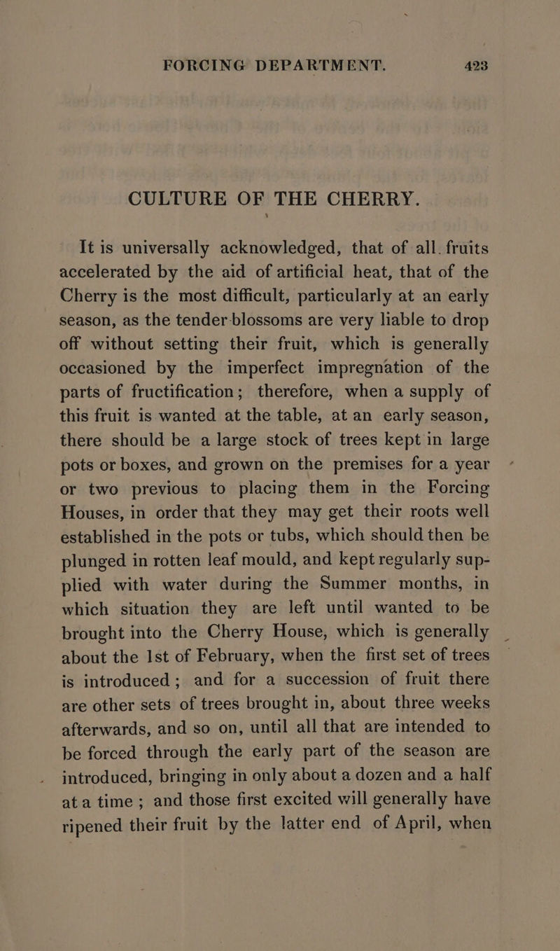 CULTURE OF THE CHERRY. It is universally acknowledged, that of all. fruits accelerated by the aid of artificial heat, that of the Cherry is the most difficult, particularly at an early season, as the tender blossoms are very liable to drop off without setting their fruit, which is generally occasioned by the imperfect impregnation of the parts of fructification; therefore, when a supply of this fruit is wanted at the table, at an early season, there should be a large stock of trees kept in large pots or boxes, and grown on the premises for a year or two previous to placing them in the Forcing Houses, in order that they may get their roots well established in the pots or tubs, which should then be plunged in rotten leaf mould, and kept regularly sup- plied with water during the Summer months, in which situation they are left until wanted to be brought into the Cherry House, which is generally about the Ist of February, when the first set of trees is introduced; and for a succession of fruit there are other sets of trees brought in, about three weeks afterwards, and so on, until all that are intended to be forced through the early part of the season are introduced, bringing in only about a dozen and a half ata time ; and those first excited will generally have ripened their fruit by the latter end of April, when