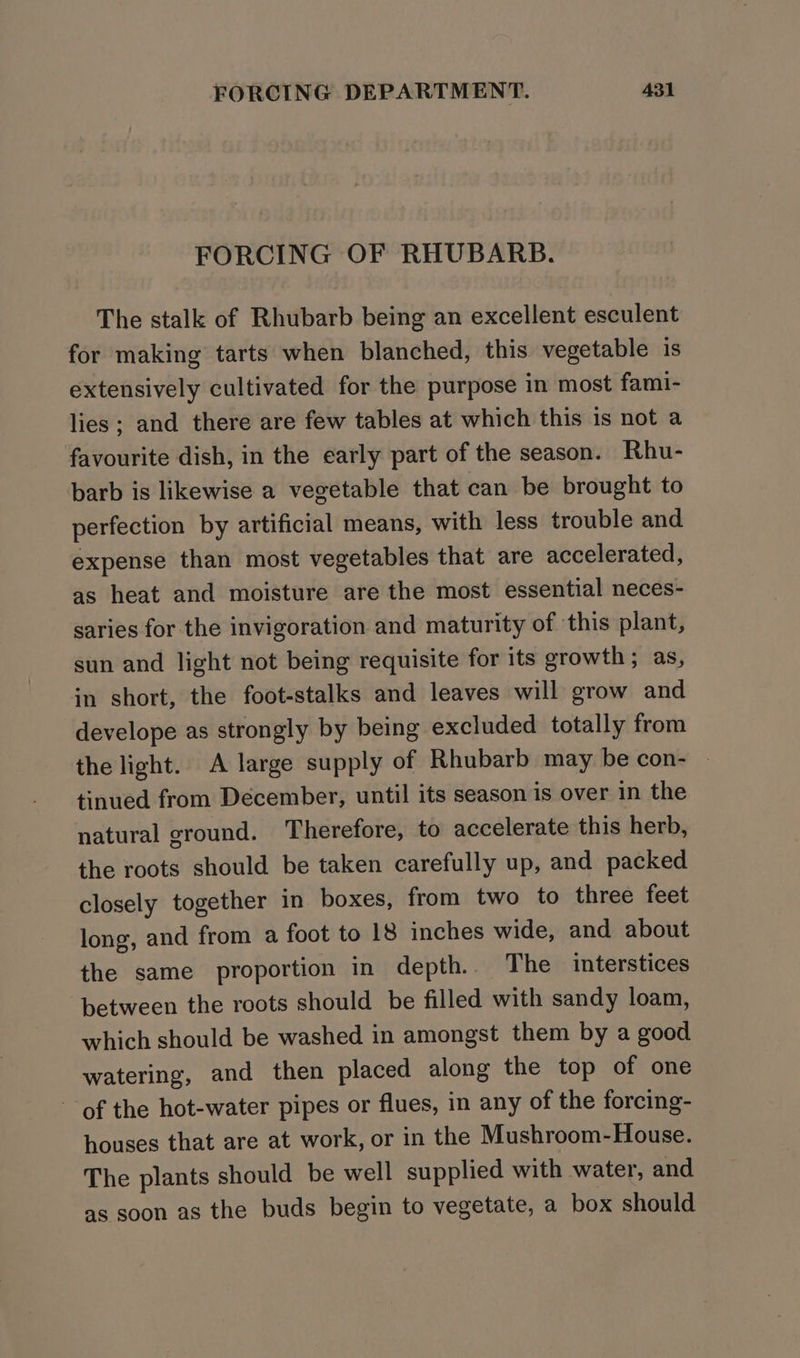 FORCING OF RHUBARB. The stalk of Rhubarb being an excellent esculent for making tarts when blanched, this vegetable is extensively cultivated for the purpose in most fami- lies; and there are few tables at which this is not a favourite dish, in the early part of the season. Rhu- barb is likewise a vegetable that can be brought to perfection by artificial means, with less trouble and expense than most vegetables that are accelerated, as heat and moisture are the most essential neces- saries for the invigoration and maturity of ‘this plant, sun and light not being requisite for its growth; as, in short, the foot-stalks and leaves will grow and develope as strongly by being excluded totally from the light. A large supply of Rhubarb may be con- - tinued from December, until its season is over in the natural ground. Therefore, to accelerate this herb, the roots should be taken carefully up, and packed closely together in boxes, from two to three feet long, and from a foot to 18 inches wide, and about the same proportion in depth. The interstices between the roots should be filled with sandy loam, which should be washed in amongst them by a good watering, and then placed along the top of one of the hot-water pipes or flues, in any of the forcing- houses that are at work, or in the Mushroom-House. The plants should be well supplied with water, and as soon as the buds begin to vegetate, a box should