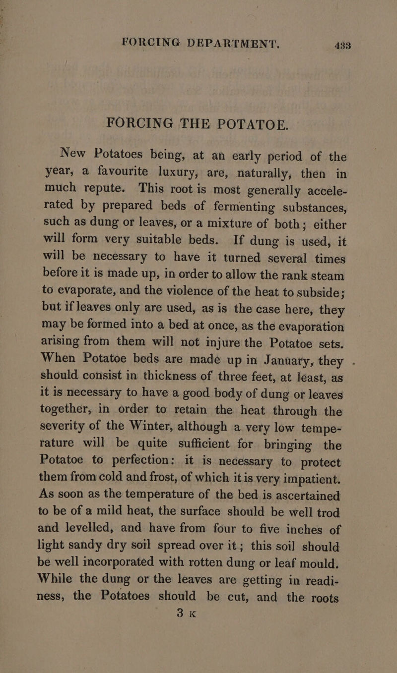 FORCING THE POTATOE. New Potatoes being, at an early period of the year, a favourite luxury, are, naturally, then in much repute. This root is most generally accele- rated by prepared beds of fermenting substances, such as dung or leaves, or a mixture of both; either will form very suitable beds. If dung is used, it will be necessary to have it turned several times before it is made up, in order to allow the rank steam to evaporate, and the violence of the heat to subside; but if leaves only are used, as is the case here, they may be formed into a bed at once, as the evaporation arising from them will not injure the Potatoe sets. When Potatoe beds are made up in January, they - should consist in thickness of three feet, at least, as it is necessary to have a good body of dung or leaves together, in order to retain the heat through the severity of the Winter, although a very low tempe- rature will be quite sufficient for bringing the Potatoe to perfection: it is necessary to protect them from cold and frost, of which it is very impatient. As soon as the temperature of the bed is ascertained to be of a mild heat, the surface should be well trod and levelled, and have from four to five inches of light sandy dry soil spread over it; this soil should be well incorporated with rotten dung or leaf mould. While the dung or the leaves are getting in readi- ness, the Potatoes should be cut, and the roots 3K