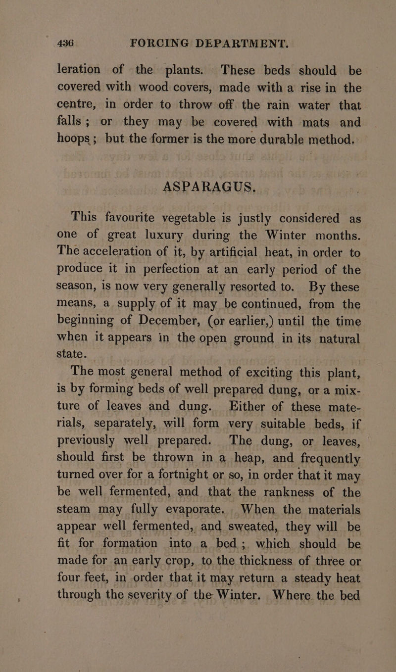 leration of the plants. These beds should be covered with wood covers, made with a rise in the centre, in order to throw off the rain water that falls; or they may be covered with mats and hoops; but the former is the more durable method. ASPARAGUS. This favourite vegetable is justly considered as one of great luxury during the Winter months. The acceleration of it, by artificial heat, in order to produce it in perfection at an early period of the Season, is now very generally resorted to. By these means, a supply of it may be continued, from the beginning of December, (or earlier,) until the time when it appears in the open ground in its natural State. | The most general method of exciting this plant, is by forming beds of well prepared dung, or a mix- ture of leaves and dung. Either of these mate- rials, separately, will form very suitable beds, if previously well prepared. The dung, or leaves, should first be thrown in a heap, and frequently turned over for a fortnight or so, in order that it may be well fermented, and that the rankness of the steam may fully evaporate. When the materials appear well fermented, and sweated, they will be fit for formation into a bed ;. which should be made for an early crop, to the thickness of three or four feet, in order that it may return a steady heat through the severity of the Winter. Where the bed
