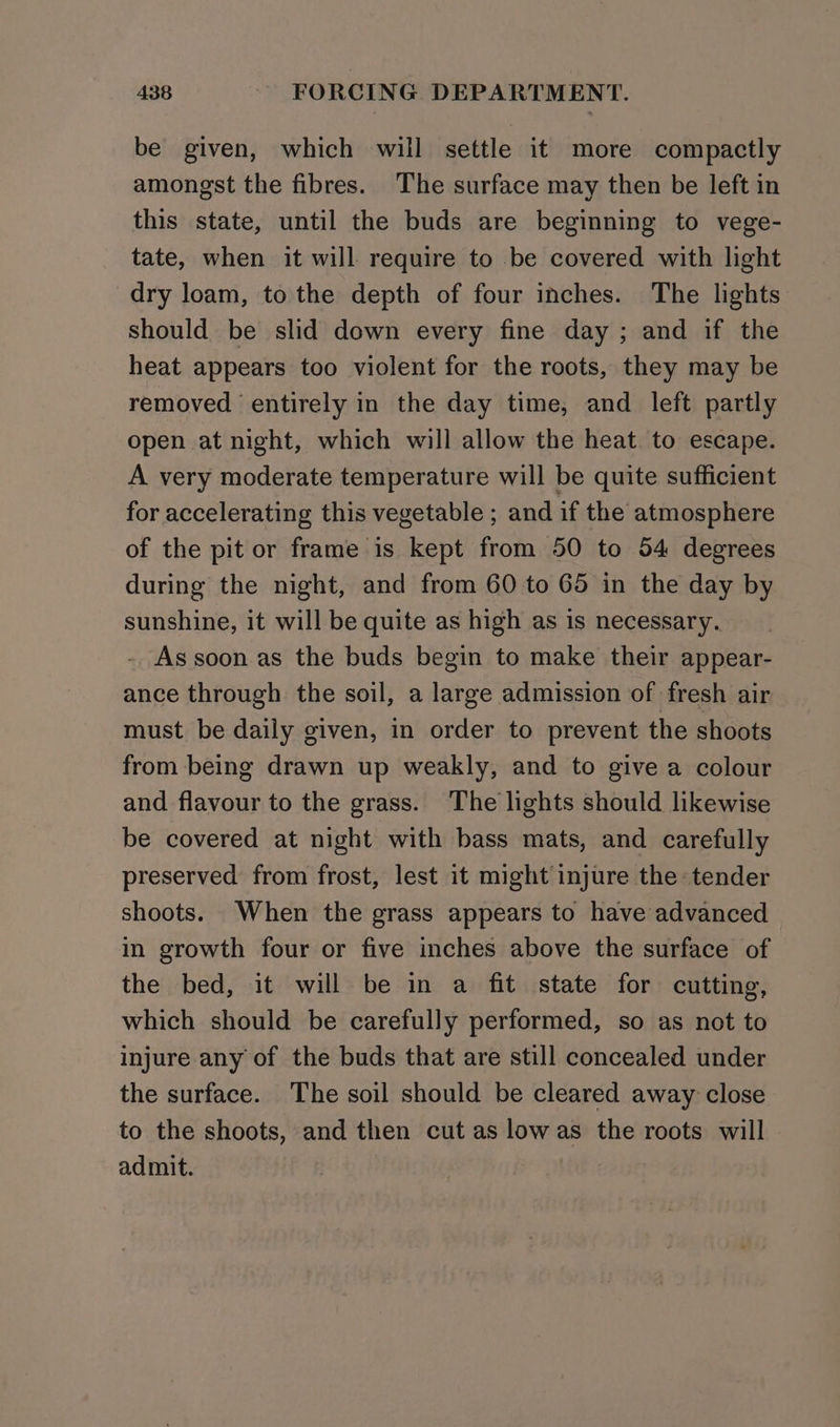 be given, which will settle it more compactly amongst the fibres. The surface may then be left in this state, until the buds are beginning to vege- tate, when it will require to be covered with light dry loam, to the depth of four inches. The lights should be slid down every fine day ; and if the heat appears too violent for the roots, they may be removed entirely in the day time, and left partly open at night, which will allow the heat to escape. A very moderate temperature will be quite sufficient for accelerating this vegetable ; and if the atmosphere of the pit or frame is kept from 50 to 54 degrees during the night, and from 60 to 65 in the day by sunshine, it will be quite as high as is necessary. - As soon as the buds begin to make their appear- ance through the soil, a large admission of fresh air must be daily given, in order to prevent the shoots from being drawn up weakly, and to give a colour and flavour to the grass. The lights should likewise be covered at night with bass mats, and carefully preserved from frost, lest it might injure the tender shoots. When the grass appears to have advanced in growth four or five inches above the surface of the bed, it will be in a fit. state for cutting, which should be carefully performed, so as not to injure any of the buds that are still concealed under the surface. The soil should be cleared away close to the shoots, and then cut as lowas the roots will admit.