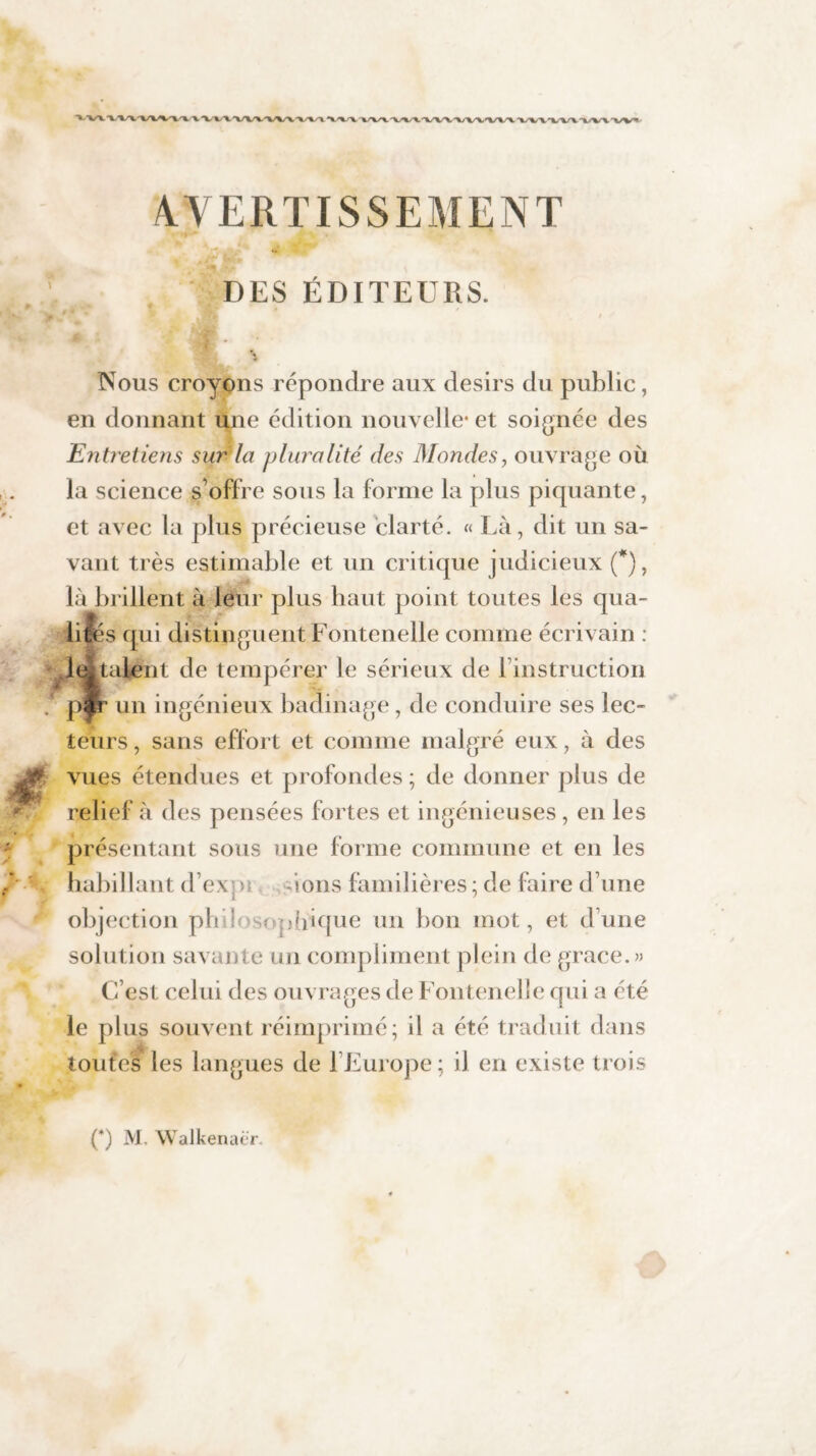 AVERTISSEMENT DES ÉDITEURS. Nous croyons répondre aux désirs du public, en donnant une édition nouvelle* et soignée des Entretiens sur la pluralité des Mondes, ouvrage où la science s offre sous la forme la plus piquante, et avec la plus précieuse clarté. « Là, dit un sa¬ vant très estimable et un critique judicieux (*), là brillent à leur plus haut point toutes les qua- hfks qui distinguent Fontenelle comme écrivain : aient de tempérer le sérieux de l’instruction un ingénieux badinage , de conduire ses lec- ieurs, sans effort et comme malgré eux, à des vues étendues et profondes ; de donner plus de relief à des pensées fortes et ingénieuses, en les présentant sous une forme commune et en les habillant d’exvn ions familières; de faire d’une objection phii sophique un bon mot, et d’une solution savante un compliment plein de grâce. « C’est celui des ouvrages de Fontenelle qui a été le plus souvent réimprimé; il a été traduit dans toutes les langues de l’Europe; il en existe trois O M. Walkenacr.