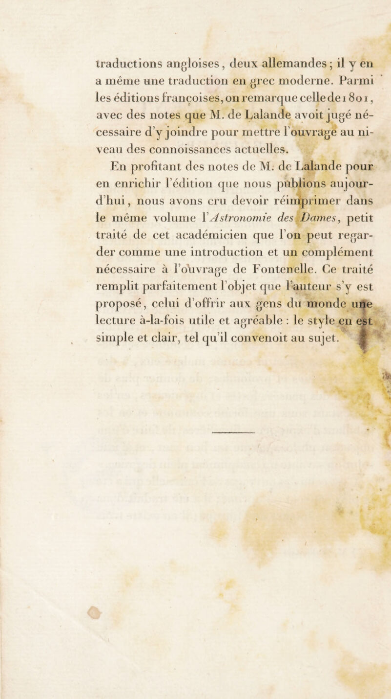 traductions angloises, deux allemandes ; il y en a même une traduction en grec moderne. Parmi les éditions françoises, on remarque celle de 1801, avec des notes que M. de Lalande avoit jugé né¬ cessaire d y joindre pour mettre F ouvrage au ni¬ veau des connoissances actuelles. En profitant des notes de M. de Lalande pour en enrichir l’édition (pie nous publions aujour¬ d’hui , nous avons cru devoir réimprimer dans le même volume Y Astronomie des. Dames, petit traité de cet académicien que I on peut regar¬ der comme une introduction et un complément nécessaire à l’ouvrage de Fontenelle. Ce traité remplit parfaitement l’objet que Fauteur s’y est proposé, celui d’offrir aux gens du monde une lecture à-la-fois utile et agréable : le stvle en est simple et clair, tel qu’il convenoit au sujet.