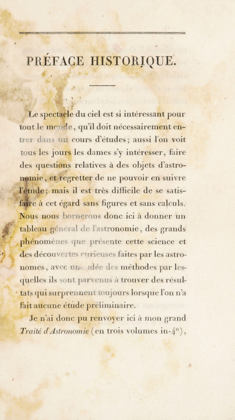 PRÉFAGE HISTORIQUE. Le spectacle du ciel est si intéressant pour tout le me-de, qu’il doit nécessairement en- i ti i c«x>.\ un cours d’études; aussi Ion voit tous les jours les dames s’y intéresser, faire des questions relatives à des objets d’astro¬ nomie, et regretter de ne pouvoir en suivre l étude; mais il est très difficile de se satis¬ faire à cet égard sans figures et sans calculs. Nous nous bornerons donc ici à donner un tableau général Ou fastronomie, des grands phénomènes que présente cette science et des découvertes curieuses faites par les astro¬ nomes, avec un îdéc des méthodes par les¬ quelles ils s< nt parvenus à trouver des résul¬ tats qui surprennent toujours lorsque l’on n’a fait aucune étude préliminaire. Je n’ai donc pu renvoyer ici à mon grand Traité dAstronomie (en trois volumes in-4°),